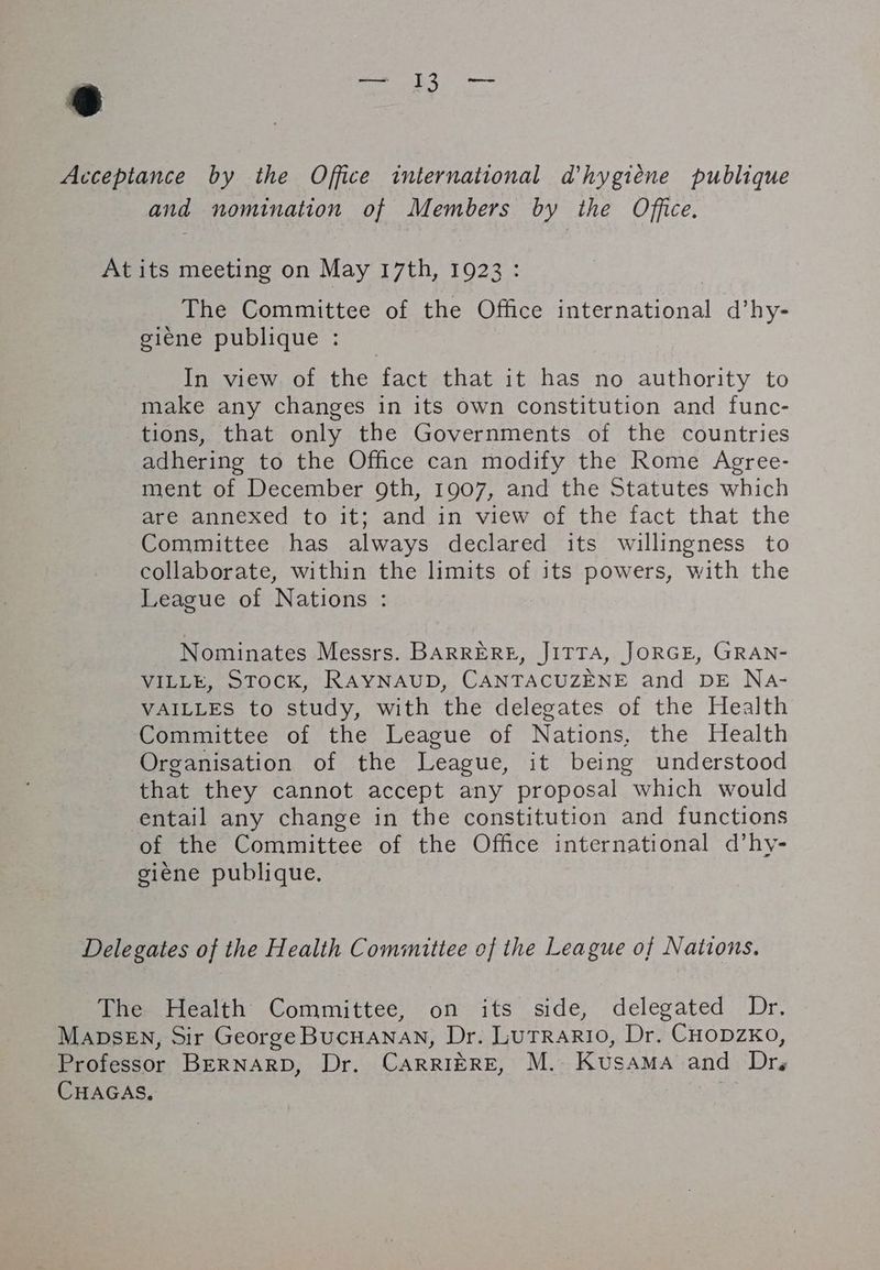 @ Acceptance by the Office international d'hygiène publique and nomination of Members by the Office. At its meeting on May 17th, 1923: The Committee of the Office international d’hy- giene publique : In view of the fact that it has no authority to make any changes in its own constitution and func- tions, that only the Governments of the countries adhering to the Office can modify the Rome Agree- ment of December 9th, 1907, and the Statutes which are annexed to it; and in view of the fact that the Committee has always declared its willingness to collaborate, within the limits of its powers, with the League of Nations : Nominates Messrs. BARRERE, JITTA, JORGE, GRAN- VILLE, STOCK, RAYNAUD, CANTACUZENE and DE Na- VAILLES to study, with the delegates of the Health Committee of the League of Nations, the Health Organisation of the League, it being understood that they cannot accept any proposal which would entail any change in the constitution and functions of the Committee of the Office international d’hy- giène publique. Delegates of the Health Committee of the League of Nations. The Health Committee, on its side, delegated Dr. MaDsEN, Sir George BucHANAN, Dr. LUTRARIO, Dr. CHODZKo, Professor BERNARD, Dr. CARRIÈRE, M. Kusama and Dr, CHAGAS, |