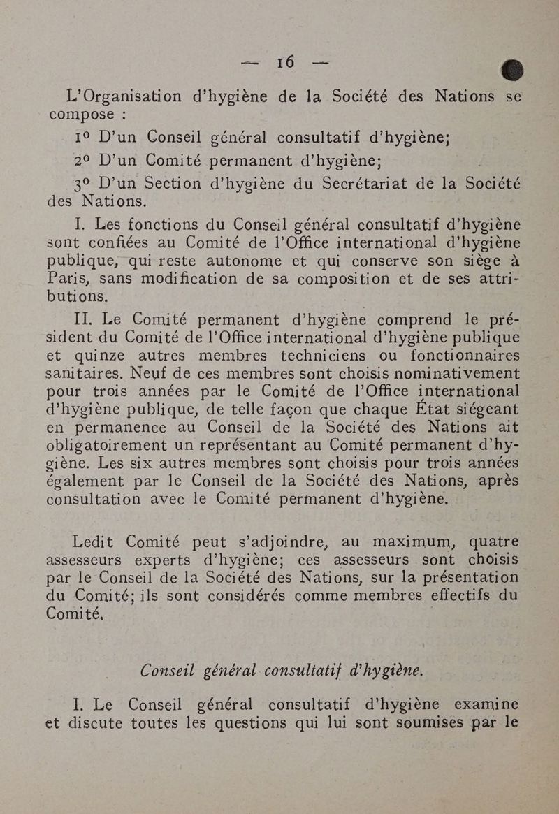 — 16— Ge L'Organisation d’hygiéne de la Société des Nations se compose : 1° D’un Conseil général consultatif d’hygiéne; 2° D’un Comité permanent d’hygiene; 3° D’un Section d’hygiéne du Secrétariat de la Société des Nations. I. Les fonctions du Conseil général consultatif d’hygiene sont confiées au Comité de l'Office international d'hygiène publique, qui reste autonome et qui conserve son siège a Paris, sans modification de sa composition et de ses attri- butions. II. Le Comité permanent d'hygiène comprend le pré- sident du Comité de l'Office international d’hygiéne publique et quinze autres membres techniciens ou fonctionnaires sanitaires. Neuf de ces membres sont choisis nominativement pour trois années par le Comité de |’Office international d’hygiene publique, de telle fagon que chaque Etat siégeant en permanence au Conseil de la Société des Nations ait obligatoirement un représentant au Comité permanent d’hy- giène. Les six autres membres sont choisis pour trois années également par le Conseil de la Société des Nations, après consultation avec le Comité permanent d'hygiène. Ledit Comité peut s’adjoindre, au maximum, quatre assesseurs experts d'hygiène; ces assesseurs sont choisis par le Conseil de la Société des Nations, sur la présentation du Comité; ils sont considérés comme membres effectifs du Comité, Conseil général consultatif d'hygiène. I. Le Conseil général consultatif d'hygiène examine et discute toutes les questions qui lui sont soumises par le