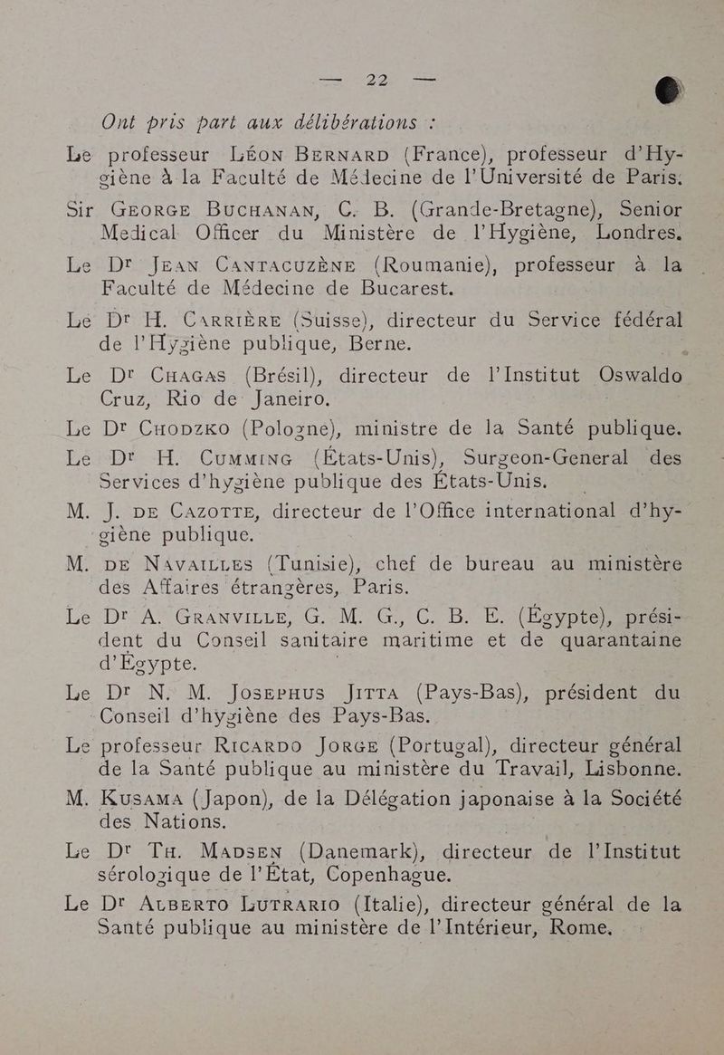ata ty € Ont pris part aux délibérations : Le professeur Lton BERNARD (France), professeur d’Hy- oiène à la Faculté de Médecine de l'Université de Paris: Sir GEORGE BucHANAN, C. B. (Grande-Bretagne), Senior Medical Officer du Ministère de l’Hygiène, Londres. Le Dr Jean CanracuzENE (Roumanie), professeur à la Faculté de Médecine de Bucarest. Le Dr H. Carrière (Suisse), directeur du Service fédéral l'Hysiène publique, Berne. rst Le Dt Cuacas (Brésil), directeur de l’Institut Oswaldo Cruz, 107 de janeiro, Le Dt CuopzKo (Polozne), ministre de la Santé publique. Le Dt H. Cummine (Etats- Unis), Surgeon-General des Services d'hygiène publique des Etats-Unis. M. J. DE CAZOTTE, directeur de l'Office international d’hy- giène publique. | M. DE Navaizres (Tunisie), chef de bureau au ministère des Affaires étrangères, Paris. Le Dr A. Granvitiz, G. M. G., C. B. E. (Egypte), prési- dent du Conseil sanitaire maritime et de quarantaine d’Egypte. Le Dr N. M. Joserxus Jitta (Pays-Bas), président du - Conseil d’hysiène des Pays-Bas. Le professeur Ricarpo JorGe (Portugal), directeur général de la Santé publique au ministère du Travail, Lisbonne. M. Kusama (Japon), de la Délégation japonaise à la Société des Nations. Le Dt Ta. Mavsen (Danemark), directeur de l’Institut sérolozique de I’ Etat, Copenhague. | Le Dt Atsertro LUTRARIO (Italie), directeur général de la Santé publique au ministère de l’Intérieur, Rome.