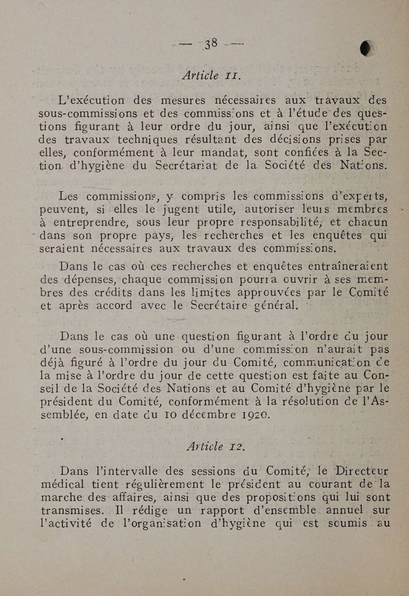 38 <= 6 ‘Article IT. L’exécution des mesures nécessaires aux travaux des sous-commissions et des commiss'ons et a l’étuce des ques- tions figurant à leur ordre du jour, ainsi que l’exécution des travaux techniques résultant des décisions prises par elles, conformément à leur mandat, sont confites à la Sec- tion d'hygiène du Secrétariat de la Société des Nat:ons. Les commissions, y compris les commissions d’exferts, peuvent, si elles le jugent utile, autoriser leurs membres à entreprendre, sous leur propre responsabilité; ét chacun “dans son propre pays, les recherches et les enquêtes qui seraient nécessaires aux travaux des commiss'ons. Dans le cas où ces recherches et enquêtes entraineraient des dépenses, chaque commission pourra ouvrir à ses mem- bres des crédits dans les limites approuvées par le Comité et après accord avec le Secrétaire général. Dans le cas où une question figurant à l’ordre cu jour d’une sous-commission ou d’une commisson n'aurait pas déjà figuré à l’ordre du jour du Comité, communicat on ce la mise à l’ordre du jour de cette question est faite au Con- seil de la Société des Nations et au Comité d'hygiène par le Fun * / / f ; ? président du Comité, conformément à la résolution de |’ As- semblée, en date du Io décembre 1920. Afticle T2: Dans l'intervalle des sessions du Comité, le Directeur médical tient régulièrement le président au courant de la marche des affaires, ainsi que des proposit:ons qui lui sont transmises. Il rédige un rapport d'ensemble annuel sur l’activité de Vorganisation d'hygiène qui est soumis au