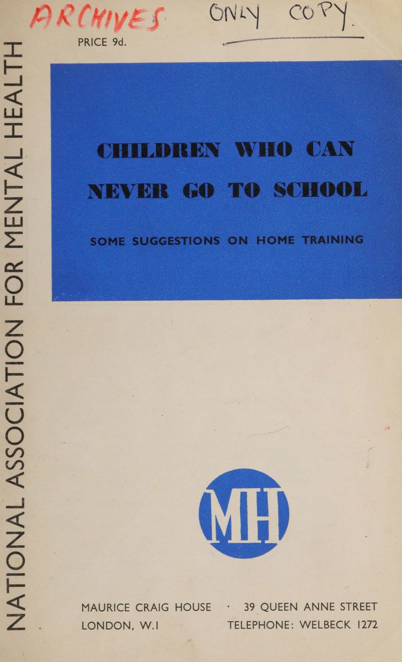 NATIONAL ASSOCIATION FOR MENTAL HEALTH PRCWYES ONY CORY PRICE 9d. CHILDREN WHO CAN NEVER G6O TO SCHOOL SOME SUGGESTIONS ON HOME TRAINING MAURICE CRAIG HOUSE <: 39 QUEEN ANNE STREET LONDON, W.1 TELEPHONE: WELBECK 1272