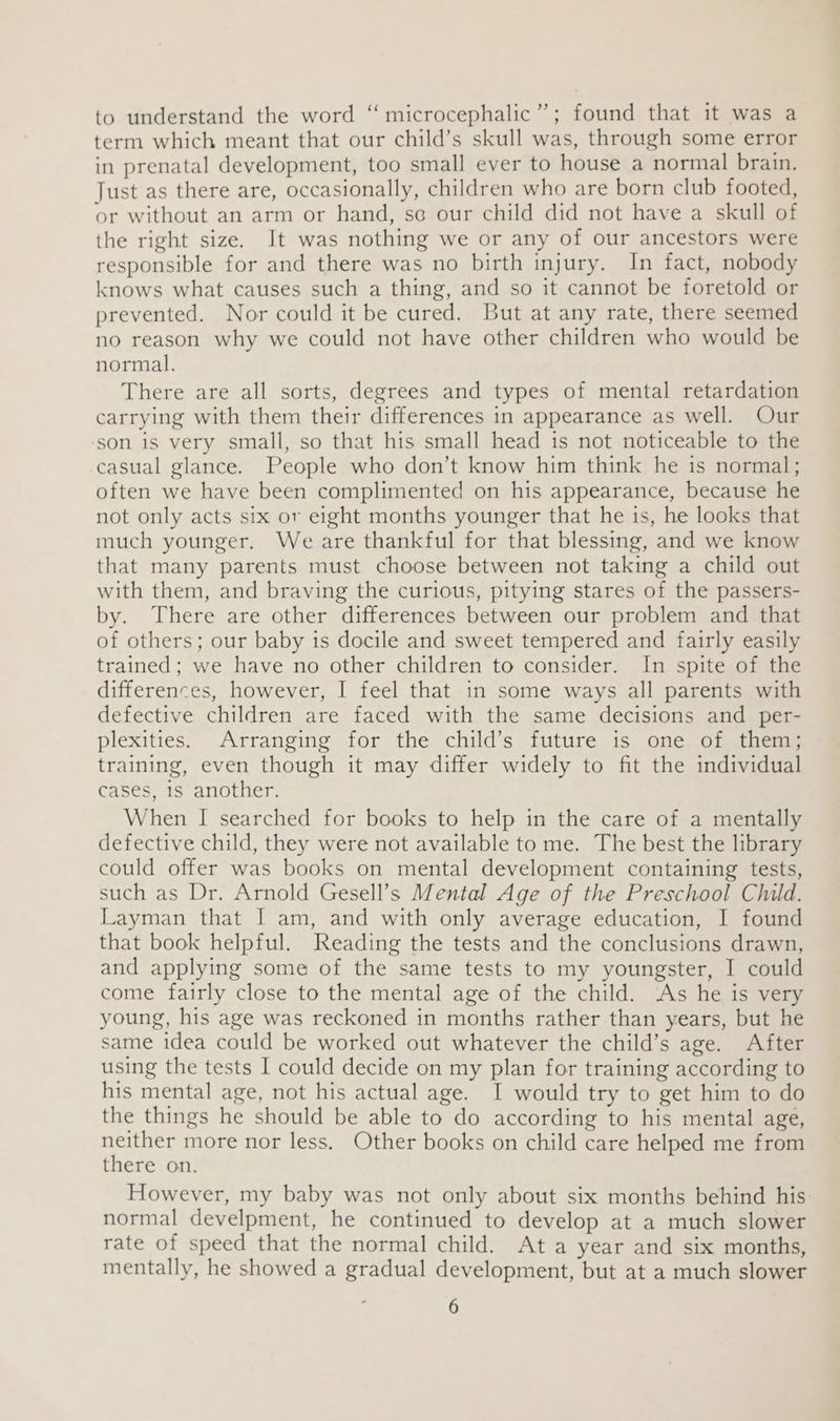 to understand the word “ microcephalic”; found that it was a term which meant that our child’s skull was, through some error in prenatal development, too small ever to house a normal brain. Just as there are, occasionally, children who are born club footed, or without an arm or hand, so our child did not have a skull of the right size. It was nothing we or any of our ancestors were responsible for and there was no birth injury. In fact, nobody knows what causes such a thing, and so it cannot be foretold or prevented. Nor could it be cured. But at any rate, there seemed no reason why we could not have other children who would be normal. There are all sorts, degrees and types of mental retardation carrying with them their differences in appearance as well. Our ‘son is very small, so that his small head is not noticeable to the casual glance. People who don’t know him think he is normal; often we have been complimented on his appearance, because he not only acts six or eight months younger that he is, he looks that much younger. We are thankful for that blessing, and we know that many parents must choose between not taking a child out with them, and braving the curious, pitying stares of the passers- by. There are other differences between our problem and that of others; our baby 1s docile and sweet tempered and fairly easily trained; we have no other children to consider. In spite of the differences, however, I feel that in some ways all parents with defective children are faced with the same decisions and per- plexities. Arranging for the child’s future is one of them; training, even though it may differ widely to fit the individual cases, 1s another. When I searched for books to help in the care of a mentally defective child, they were not available to me. The best the library could offer was books on mental development containing tests, such as Dr. Arnold Gesell’s Mental Age of the Preschool Child. Layman that I am, and with only average education, I found that book helpful. Reading the tests and the conclusions drawn, and applying some of the same tests to my youngster, I could come fairly close to the mental age of the child. As he is very young, his age was reckoned in months rather than years, but he same idea could be worked out whatever the child’s age. After using the tests I could decide on my plan for training according to his mental age, not his actual age. I would try to get him to do the things he should be able to do according to his mental age, neither more nor less. Other books on child care helped me from there on. However, my baby was not only about six months behind his normal develpment, he continued to develop at a much slower rate of speed that the normal child. At a year and six months, mentally, he showed a gradual development, but at a much slower