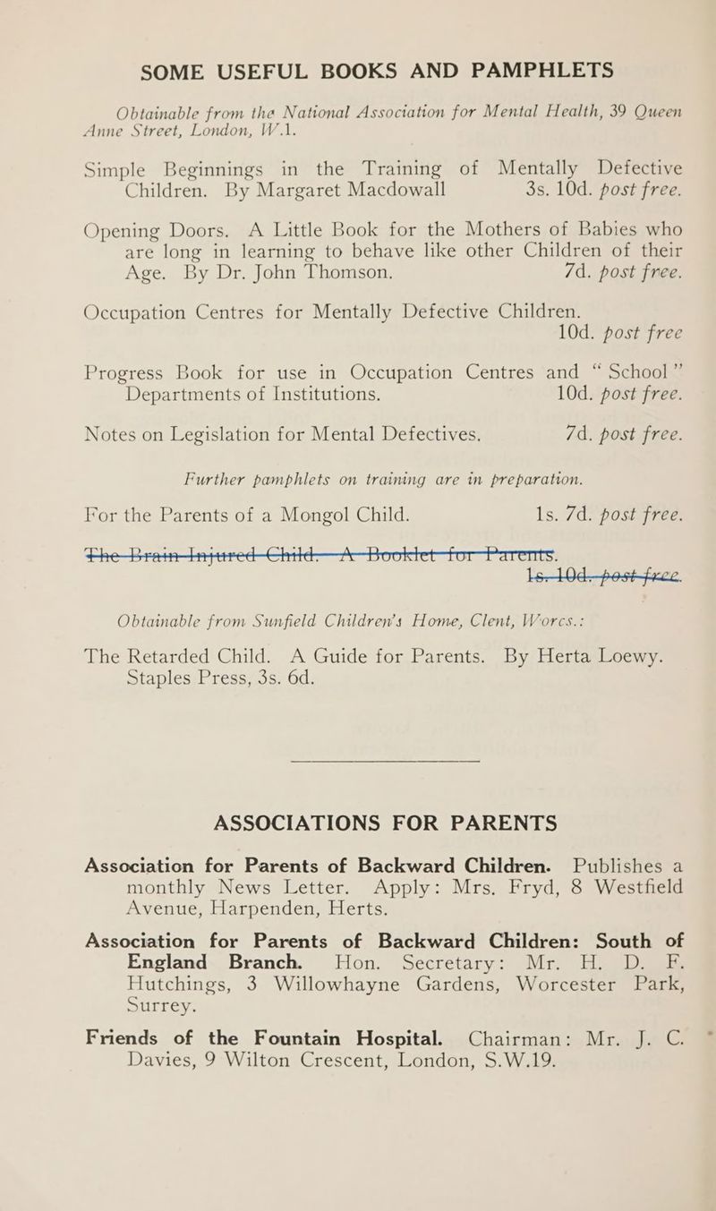 SOME USEFUL BOOKS AND PAMPHLETS Obtainable from the National Association for Mental Health, 39 Queen Anne Street, London, W.1. Simple Beginnings in the Training of Mentally Defective Children. By Margaret Macdowall 3s. 10d. post free. Opening Doors. A Little Book for the Mothers of Babies who are long in learning to behave like other Children of their Age. By Dr. John Thomson. 7d. post free. Occupation Centres for Mentally Defective Children. 10d. post free Progress Book for use in Occupation Centres and “ School” Departments of Institutions. 10d. post free. Notes on Legislation for Mental Defectives. 7d. post free. Further pamphlets on training are in preparation. For the Parents of a Mongol Child. ls. 7d. post free. Obtainable from Sunfield Children’s Home, Clent, Worcs.: The Retarded Child. A Guide for Parents. By Herta Loewy. Staples Press, 3s. 6d. ASSOCIATIONS FOR PARENTS Association for Parents of Backward Children. Publishes a monthly News Letter. Apply: Mrs. Fryd, 8 Westfield Avenue, Harpenden, Herts. Association for Parents of Backward Children: South of England Branch. Hon. Secretary: Mr. H. D. F. Hutchings, 3 Willowhayne Gardens, Worcester Park, Surrey, Friends of the Fountain Hospital. Chairman: Mr. J. C. Davies, 9 Wilton Crescent, London, S.W.19.