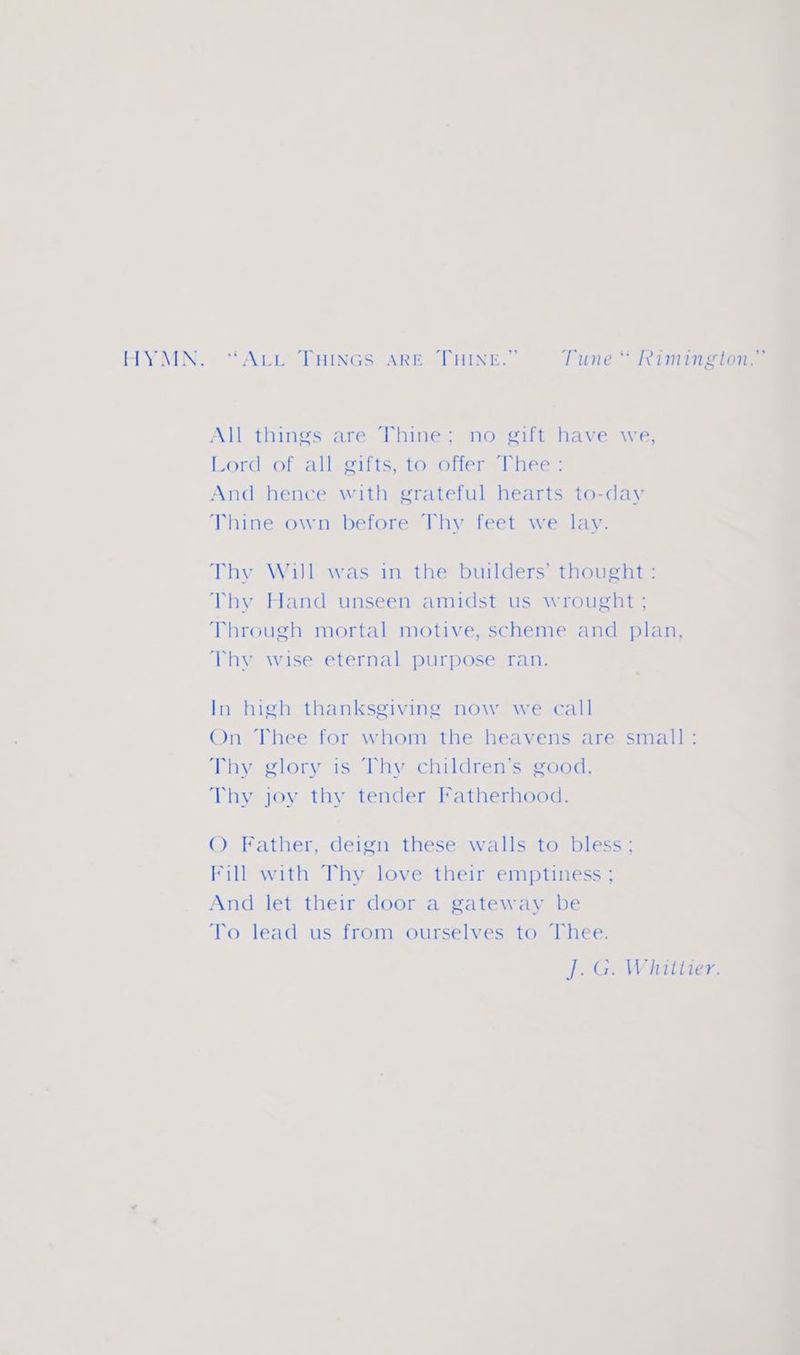 HYMN. ‘ALL THINGS ARE THINE.” Tune “ Rimington.” ‘ <a uM All things are Thine; no gift have we, Lord:of all-eifts, to olfer <l hee: And hence with grateful hearts to-day Thine own before Thy feet we lay. Thy Will was in the builders’ thought: Thy Hand unseen amidst us wrought ; Through mortal motive, scheme and plan, Thy wise eternal purpose ran. In high thanksgiving now we call On Thee for whom the heavens are small: Thy glory is Thy children’s good, Thy joy thy tender Fatherhood. © Father, deign these walls to bless; Fill with Thy love their emptiness ; And let their door a gateway be To lead us from ourselves to Thee. J. G. Whittier.