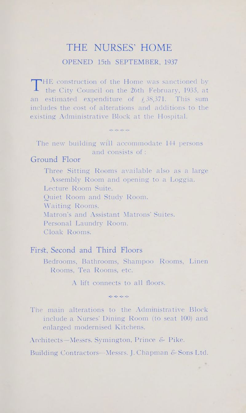 THE construction of the Home was sanctioned by - the City Council on the 26th February, 1935, at an estimated expenditure of £38,371. This sum includes the cost of alterations and additions to the existing Administrative Block at the Hospital. The new building will accommodate 144 persons and consists of : Ground Floor Three Sitting Rooms available also as a large Assembly Room and opening to a Loggia. Lecture Room Suite. Quiet Room and Study Room. Waiting Rooms. Matron’s and Assistant Matrons’ Suites. ; Personal Laundry Room. | es Cloak Rooms. . | > First, Second and Third Floors Bedrooms, Bathrooms, Shampoo Rooms, Linen Rooms, Tea Rooms, etc. \ A lift connects to all floors. The main alterations to the Administrative Block include a Nurses’ Dining Room (to seat 100) and enlarged modernised Kitchens. : p Architects—Messrs. Symington, Prince &amp; Pike. | - Building Contractors—Messrs. J. Chapman &amp; Sons Ltd. *. * Be 7 = wae | ae