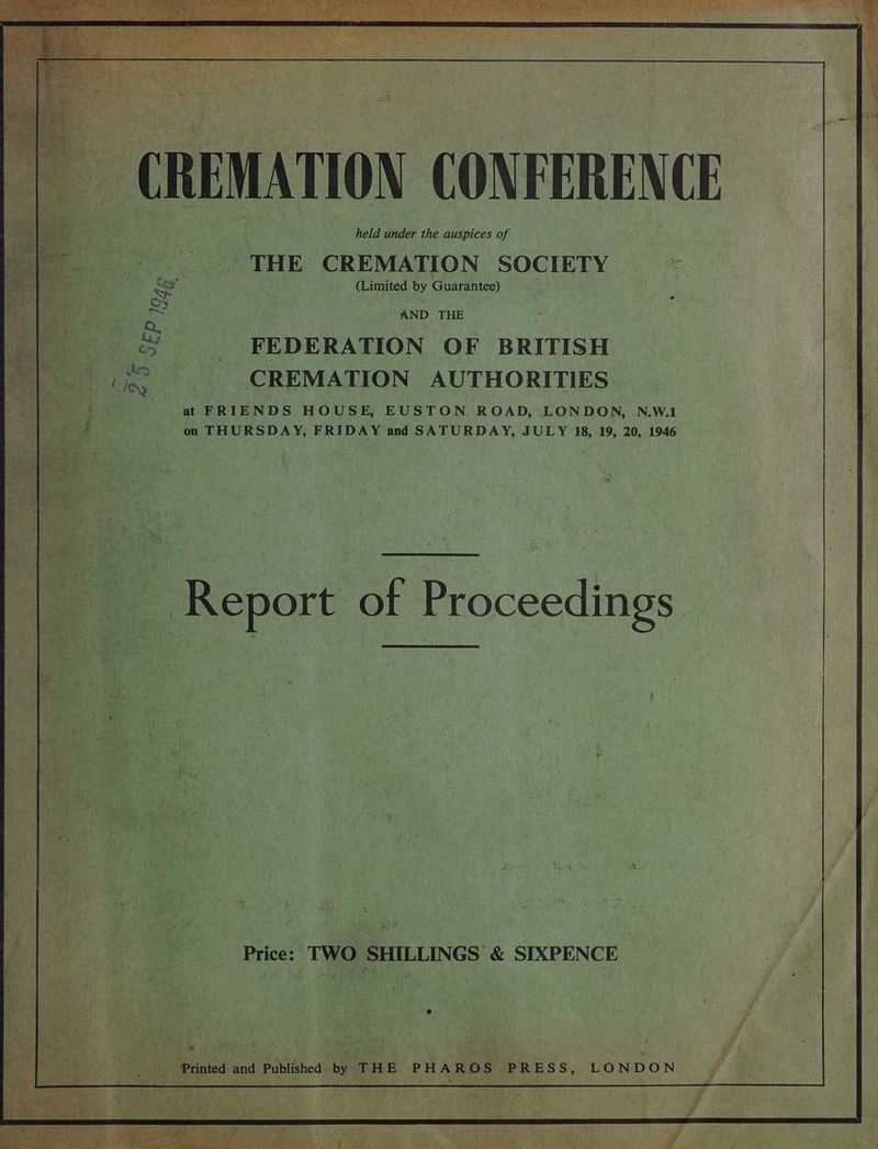 ae ier: Sap. EC ud) eel eR dae ap held under the auspices of THE ‘CREMATION SOCIETY (Limited by Guarantee) ve : AND THE | FEDERATION OF BRITISH CREMATION AUTHORITIES at. “FRIENDS HOUSE, EUSTON ROAD, LONDON, N.W.1 on THURSDAY, FRIDAY and SATURDAY, JULY 18, 19, 20, 1946 oe Price: : TWO SH