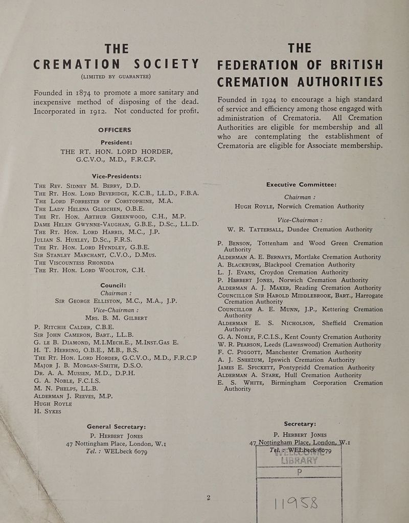 THE CREMATION SOCIETY (LIMITED BY GUARANTEE) Founded in 1874 to promote a more sanitary and inexpensive method of disposing of the dead. Incorporated in 1912. Not conducted for profit. OFFICERS President: THE RT, HON. LORD HORDER, GiCV.0,,01 Done. be Vice-Presidents: THE Rev. Sripney M, Berry, D.D. Tue Rr. Hon. Lorp BEVERIDGE, K.C.B., LL. De F.B.A. THE LorpD FORRESTER OF CORSTOPHINE, M.A. THE Lapy HELENA GLEICHEN, O.B.E. THe RT. Hon. ARTHUR GREENWOOD, C.H., M.P. Dame HELEN GWYNNE-VAUGHAN, G.B.E., D.Sc., LL.D. THE Rt, Hon, Lorp Harris, M.C., J.P. JuLIAN S. Huxtey, D.Sc., F.R.S. THE Rt. Hon. Lorp Hynpb ey, G.B.E. Sir STANLEY MarcuHAnt, C.V.O., D.Mus,. THE VISCOUNTESS RHONDDA Tue Rt. Hon, Lorp Woo ton, C,H, Council: Chairman : SIR GEORGE ELLIsTON, M.C., M.A., J.P. Vice-Chairman } Mrs. B. M. GILBERT P, RITCHIE CALDER, C.B.E, SIR JOHN CAMERON, BartT., LL.B. G. LE B. Diamonp, M,I,.Mecu.E., M.Inst.Gas E, H. T. Herrinc, O.B.E., M.B., B.S. THE RT, Hon, Lorp Horner, G.C.V.O,, M.D., F.R.C.P Major J. B. Morcan-SmitTuH, D.S.O. Dr. A. A. Mussen, M.D., D.P.H. G. A. Nose, F.C.I.S, M. N. PHetps, LL.B. ALDERMAN J. REEVES, M.P. HucuH RoyLe H. SYKEsS General Secretary: P, HERBERT JONES 47 Nottingham Place, London, W.1 THE FEDERATION OF BRITISH CREMATION AUTHORITIES Founded in 1924 to encourage a high standard of service and efficiency among those engaged with administration of Crematoria. All Cremation Authorities are eligible for membership and all who are contemplating the establishment of Crematoria are eligible for Associate membership. Executive Committee: Chairman : HucH Roy.e, Norwich Cremation Authority Vice-Chairman : W. R. TaTTERSALL, Dundee Cremation Authority P. Benson, Tottenham and Wood Green Cremation Authority ALDERMAN A. E, BERNAYS, Mortlake Cremation Authority A, BLACKBURN, Blackpool Cremation Authority L, J. Evans, Croydon Cremation Authority P, HERBERT JONES, Norwich Cremation Authority ALDERMAN A, J. MAKER, Reading Cremation Authority COUNCILLOR SIR HAROLD MIDDLEBROOK, BART., Harrogate Cremation Authority CouNcILLOoR A. E. Munn, J.P., Kettering Cremation Authority ALDERMAN FE, S, NICHOLSON, Sheffield Cremation Authority G. A. Noste, F.C.1.S., Kent County Cremation Authority W. R. Pearson, Leeds (Lawnswood) Cremation Authority F, C. Piccott, Manchester Cremation Authority A. J. SNEEZUM, Ipswich Cremation Authority James E. SPICKETT, Pontypridd Cremation Authority ALDERMAN A. STARK, Hull Cremation Authority E. S. WuiTE, Birmingham Corporation Cremation Authority Secretary: P, HERBERT JONES FETECORIE79