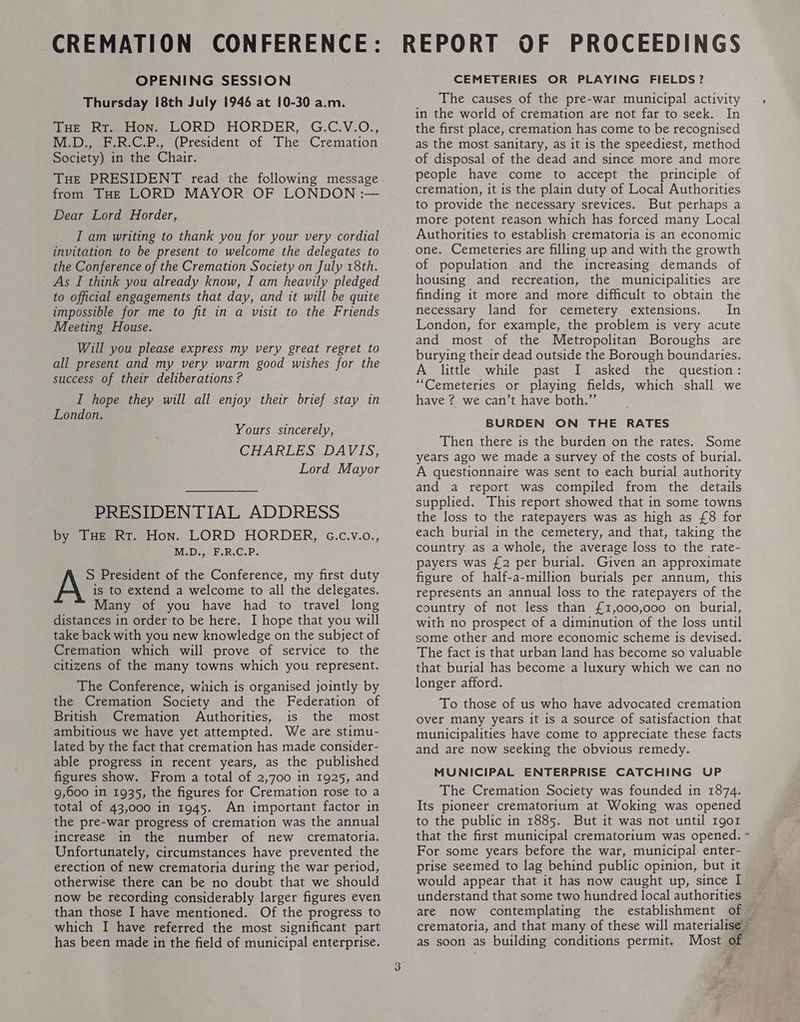 OPENING SESSION Thursday [8th July 1946 at 10-30 a.m. Peer tone LORD HORDER, G.C.V.O., M.D., F.R.C.P., (President of The Cremation Society) in the Chair. THE PRESIDENT read the following message from THE LORD MAYOR OF LONDON :— Dear Lord Horder, I am writing to thank you for your very cordial invitation to be present to welcome the delegates to the Conference of the Cremation Society on July 18th. As I think you already know, I am heavily pledged to official engagements that day, and it will be quite impossible for me to fit in a visit to the Friends Meeting House. Will you please express my very great regret to all present and my very warm good wishes for the success of their deliberations ? I hope they will all enjoy their brief stay in London. Yours sincerely, CHARLES DAVIS, Lord Mayor PRESIDENTIAL ADDRESS by Tue Rr. Hon. LORD HORDER, G.c.v.o., M.D., F.R.C.P, S President of the Conference, my first duty A is to extend a welcome to all the delegates. Many of you have had to travel long distances in order to be here. I hope that you will take back with you new knowledge on the subject of Cremation which will prove of service to the citizens of the many towns which you represent. The Conference, which is organised jointly by the Cremation Society and the Federation of British Cremation Authorities, is the most ambitious we have yet attempted. We are stimu- lated by the fact that cremation has made consider- able progress in recent years, as the published figures show. From a total of 2,700 in 1925, and 9,600 in 1935, the figures for Cremation rose to a total of 43,000 in 1945. An important factor in the pre-war progress of cremation was the annual increase in the number of new crematoria. Unfortunately, circumstances have prevented the erection of new crematoria during the war period, otherwise there can be no doubt that we should now be recording considerably larger figures even than those I have mentioned. Of the progress to which I have referred the most significant part has been made in the field of municipal enterprise. CEMETERIES OR PLAYING FIELDS? The causes of the pre-war municipal activity in the world of cremation are not far to seek. In the first place, cremation has come to be recognised as the most sanitary, as it is the speediest, method of disposal of the dead and since more and more people have come to accept the principle of cremation, it is the plain duty of Local Authorities to provide the necessary srevices. But perhaps a more potent reason which has forced many Local Authorities to establish crematoria is an economic one. Cemeteries are filling up and with the growth of population and the increasing demands of housing and recreation, the municipalities are finding it more and more difficult to obtain the necessary land for cemetery extensions. In London, for example, the problem is very acute and most of the Metropolitan Boroughs are burying their dead outside the Borough boundaries. A little while past I asked the question: “Cemeteries or playing fields, which shall we have ? we can’t have both.” BURDEN ON THE RATES Then there is the burden on the rates. Some years ago we made a survey of the costs of burial. A questionnaire was sent to each burial authority and a report was compiled from the details supplied, This report showed that in some towns the loss to the ratepayers was as high as £8 for each burial in the cemetery, and that, taking the country as a whole, the average loss to the rate- payers was £2 per burial. Given an approximate figure of half-a-million burials per annum, this represents an annual loss to the ratepayers of the country of not less than £1,000,000 on burial, with no prospect of a diminution of the loss until some other and more economic scheme is devised. The fact is that urban land has become so valuable that burial has become a luxury which we can no longer afford. To those of us who have advocated cremation over many years it is a source of satisfaction that municipalities have come to appreciate these facts and are now seeking the obvious remedy. MUNICIPAL ENTERPRISE CATCHING UP The Cremation Society was founded in 1874. Its pioneer crematorium at Woking was opened to the public in 1885. But it was not until 1901 that the first municipal crematorium was opened. « For some years before the war, municipal enter- prise seemed to lag behind public opinion, but it would appear that it has now caught up, since I understand that some two hundred local authorities _ are now contemplating the establishment of — crematoria, and that many of these will materialise ~ as soon as building conditions permit. Most of “f