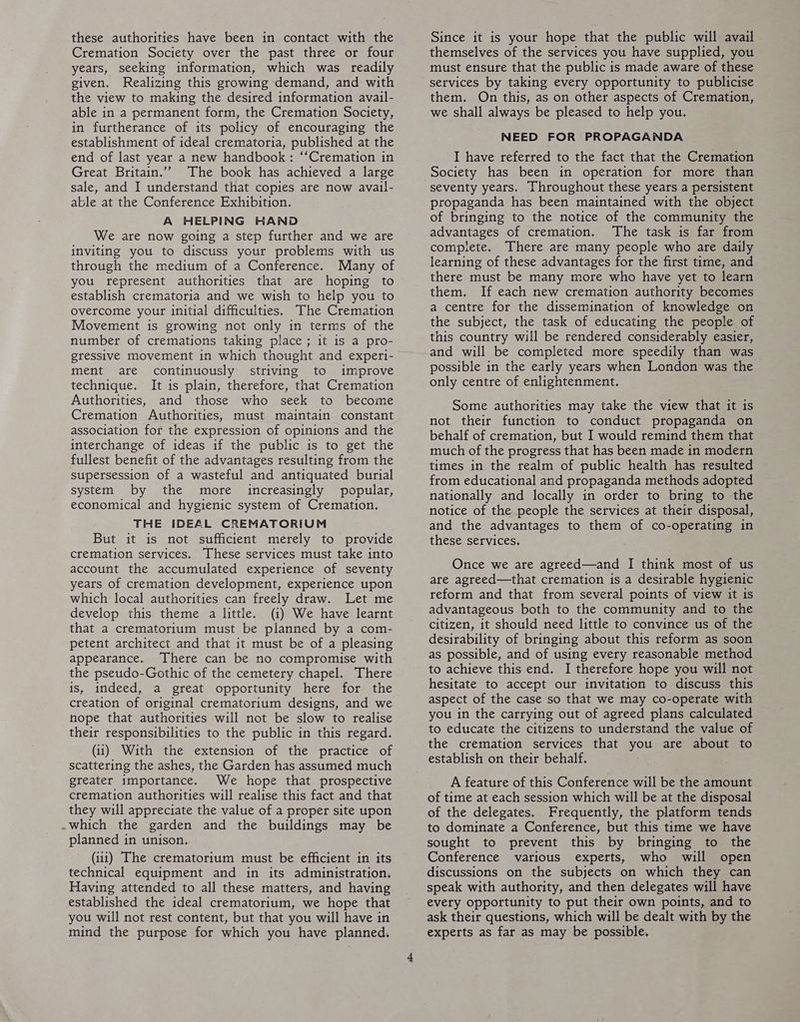 Cremation Society over the past three or four years, seeking information, which was readily given, Realizing this growing demand, and with the view to making the desired information avail- able in a permanent form, the Cremation Society, in furtherance of its policy of encouraging the establishment of ideal crematoria, published at the end of last year a new handbook: ‘‘Cremation in Great Britain.”” The book has achieved a large sale, and I understand that copies are now avail- able at the Conference Exhibition. A HELPING HAND We are now going a step further and we are inviting you to discuss your problems with us through the medium of a Conference. Many of you represent authorities that are hoping to establish crematoria and we wish to help you to overcome your initial difficulties. The Cremation Movement is growing not only in terms of the number of cremations taking place ; it is a pro- gressive movement in which thought and experi- ment are continuously striving to improve technique. It is plain, therefore, that Cremation Authorities, and those who seek to become Cremation Authorities, must maintain constant association for the expression of opinions and the interchange of ideas if the public is to get the fullest benefit of the advantages resulting from the supersession of a wasteful and antiquated burial system by the more increasingly popular, economical and hygienic system of Cremation, THE IDEAL CREMATORIUM But it is not sufficient merely to provide cremation services. These services must take into account the accumulated experience of seventy years of cremation development, experience upon which local authorities can freely draw. Let me develop this theme a little. (i) We have learnt that a crematorium must be planned by a com- petent architect and that it must be of a pleasing appearance. There can be no compromise with the pseudo-Gothic of the cemetery chapel. There is, indeed, a great opportunity here for the creation of original crematorium designs, and we nope that authorities will not be slow to realise their responsibilities to the public in this regard. (ii) With the extension of the practice of scattering the ashes, the Garden has assumed much greater importance. We hope that prospective cremation authorities will realise this fact and that they will appreciate the value of a proper site upon .which the garden and the buildings may be planned in unison.. (iii) The crematorium must be efficient in its technical equipment and in its administration, Having attended to all these matters, and having established the ideal crematorium, we hope that you will not rest content, but that you will have in mind the purpose for which you have planned. themselves of the services you have supplied, you must ensure that the public is made aware of these services by taking every opportunity to publicise them. On this, as on other aspects of Cremation, we shall always be pleased to help you. NEED FOR PROPAGANDA I have referred to the fact that the Cremation Society has been in operation for more than seventy years. Throughout these years a persistent propaganda has been maintained with the object of bringing to the notice of the community the advantages of cremation. The task is far from complete. There are many people who are daily learning of these advantages for the first time, and there must be many more who have yet to learn them, If each new cremation authority becomes a centre for the dissemination of knowledge on the subject, the task of educating the people of this country will be rendered considerably easier, and will be completed more speedily than was possible in the early years when London was the only centre of enlightenment. Some authorities may take the view that it is not their function to conduct propaganda on behalf of cremation, but I would remind them that much of the progress that has been made in modern times in the realm of public health has resulted from educational and propaganda methods adopted nationally and locally in order to bring to the notice of the people the services at their disposal, and the advantages to them of co-operating in these services. Once we are agreed—and I think most of us are agreed—that cremation is a desirable hygienic reform and that from several points of view it is advantageous both to the community and to the citizen, it should need little to convince us of the desirability of bringing about this reform as soon as possible, and of using every reasonable method to achieve this end, I therefore hope you will not hesitate to accept our invitation to discuss this aspect of the case so that we may co-operate with you in the carrying out of agreed plans calculated to educate the citizens to understand the value of the cremation services that you are about to establish on their behalf. A feature of this Conference will be the amount of time at each session which will be at the disposal of the delegates. Frequently, the platform tends to dominate a Conference, but this time we have sought to prevent this by bringing to the Conference various experts, who will open discussions on the subjects on which they can speak with authority, and then delegates will have every opportunity to put their own points, and to ask their questions, which will be dealt with by the experts as far as may be possible,
