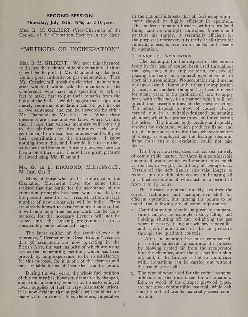 Thursday, July 18th, 1946, at 2-15 p.m. Mrs. B. M. GILBERT (Vice-Chairman of the Council of the Cremation Society) in the chair, “METHODS OF INCINERATION” Mrs. B. M. GILBERT: We meet this afternoon to discuss the technical side of cremation. I think it will be helpful if Mr. Diamond speaks first. He is a great authority on gas incineration. Then after which I would ask the members of the Conference who have any question to ask or fact to make, first to put their remarks from the body of the hall. I would suggest that a question merely requiring elucidation can be put in one or two sentences, and can be answered by either Mr. Diamond or Mr. Crossley. When these questions are clear and we know where we are, then I hope that various members will come up to the platform for five minutes each—and, gentlemen, I do mean five minutes—and will give their contribution to the discussion. I know nothing about this, and I would like to say that, as far as the Cremation Society goes, we have no favour on either side. I now have great pleasure in introducing Mr. Diamond. Mr. G. LE B. DIAMOND, M..Inst.Mech.E., M. Inst. Gas E. : Many of those who are best informed in the Cremation Movement have, for some time, realised that the battle for the acceptance of the cremation principle has been won, and that, in the present period of vast reconstruction, a large number of new crematoria will be built. Plans are already known to exist for more than 200, but it will be a long time before work can be com- menced, for the necessary licences will not be issued until the housing programme is in a consderably more advanced stage. The latest edition of the standard work of reference, ‘‘ Cremation in Great Britain,”’ records that 58 crematoria are now operating in the British Isles, the vast majority of which are using gas as the incinerating medium, which has been proved, by long experience, to be so satisfactory for this purpose, for it is one of the cleanest and most reliable forms of heat that can be found. During the war years, the whole fuel position of this country has, however, dramatically changed, and, from a country which has hitherto enjoyed lavish supplies of fuel at very reasonable prices, it is now evident that supplies will be short for many years to come, It is, therefore, imperative in the national interests that all fuel-using equip- ment should be highly efficient in operation. The modern cremation furnace, with its insulated lining and its multiple controlled burners and pressure air supply, is essentially efficient for the purpose ; moreover, it is ready at all times for immediate use, is free from smoke, and cleanly in operation, TECHNIQUE OF INCINERATION The technique for the disposal of the human body by fire has, of course, been used throughout the ages, and, in its simplest form, consisted of placing the body on a funeral pyre of wood, in open air surroundings. No acceptable rapid means of disposal can be found, other than the application of heat, and modern thought has been directed for many years to the problem of how to apply heat, with efficiency, in a manner which will not offend the susceptibilities of the most exacting. The actual disposal is now, of course, always carried out in a suitably-designed incinerating chamber, which has proper provision for collecting the ashes. The human body readily and quickly resolves by oxidation, which produces flame, and it is of importance to realise that, whatever source of energy is employed as the heating medium, flame must ensue or oxidation could not take place. The body, however, does not consist entirely of combustible matter, for there is a considerable amount of water, which will amount to as much as 100 lbs. in weight, for a body of average size. Certain of the soft tissues also take longer to reduce, but no difficulty occurs in bringing all to a final resolution of white ash in a period of from 1 to 14 hours, The furnace attendant quickly acquires the correct technique and manipulative skill for efficient operation, but, among the points to be noted, the following are of some importance :— 1. Careful attention should be given to tempera- ture changes ; for example, rising, falling and holding, shutting off and re-lighting the gas when necessary, using air whenever possible, and careful adjustment of the air pressure through the quadrant controls. After incineration has once commenced, it is often sufficient to continue the process by blowing heated air from the recuperator into the chamber, after the gas has been shut off, and, if the furnace is hot to commence with, cremations can be carried out without the use of gas at all. 2. The type of wood used for the coffin has some influence on the time taken for a cremation, Elm, or wood of the cheaper plywood types, are not good combustible material, while oak and other hard woods materially assist com- bustion.