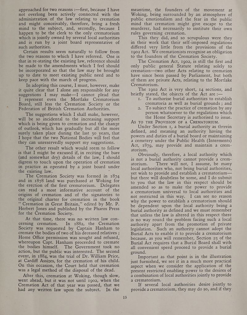 approached for two reasons :—first, because I have not overlong been actively connected with the administration of the law relating to cremation and might conceivably, therefore, bring a fresh mind to the subject, and, secondly, because I happen to be the clerk to the only crematorium which is jointly owned by several local authorities and is run by a joint board representative of such authorities. Certain results seem naturally to follow from the two reasons to which I have referred. One is that in re-stating the existing law, reference should be made to the amendments which I feel should be incorporated so that the law may be brought up to date to meet existing public need and to keep pace with the march of progress. In adopting this course, I must, however, make it quite clear that I alone am responsible for any suggestions I may make—I cannot plead that I represent even the Mortlake Crematorium Board, still less the Cremation Society or the Federation of British Cremation Authorities. The suggestions which I shall make, however, will be so incidental to the increasing support which is being given to cremation and the change of outlook, which has gradually but all the more surely taken place during the last 50 years, that I hope that the two National Bodies will feel that they can unreservedly support my suggestions. The other result which would seem to follow is that I might be excused if, in reciting the bare (and somewhat dry) details of the law, I should digress to touch upon the operation of cremation in practice as operated by a joint board under the existing law. The Cremation Society was formed in 1874 and in 1878 land was purchased at Woking for the erection of the first crematorium. Delegates can read a most informative account of the origins of cremation and of the signatories to the original charter for cremation in the book “ Cremation in Great Britain,”’ edited by Mr. P. Herbert Jones and published by the Pharos Press for the Cremation Society. At that time, there was no written law con- cerning cremation, In 1882, the Cremation Society was requested by Captain Hanham to cremate the bodies of two of his deceased relatives ; Home Office permission was sought and refused, whereupon Capt. Hanham proceeded to cremate the bodies himself. The Government took no action, but the public was interested. The second event, in 1884, was the trial of Dr, William Price, at Cardiff Assizes, for the cremation of his child. On this occasion, the Court held that cremation was a legal method of the disposal of the dead. After this, cremation at Woking, though slow, went ahead, but it was not until 1902, when the Cremation Act of that year was passed, that we had any written law upon the subject, In the 15 meantime, the founders of the movement at Woking, being surrounded by an atmosphere of public emotionalism and the fear in the public mind that cremation might give escape to the murderer, had necessarily to institute their own rules governing cremation. This they did, and so scrupulous were they in their work that their self-imposed regulations differed very little from the provisions of the 1902 Act. We cremationists recognise an obligation to the founders of the Cremation Society. The Cremation Act, 1902, is still the first and only public general Statute relating solely to cremation—two other Acts relating to cremation have since been passed by Parliament, but both of them are private Acts, relating to the Mortlake Crematorium. The 1902 Act is very short, 14 sections, and briefly stated, the objects of the Act are :— 1. To authorise burial authorities to establish crematoria as well as burial grounds ; and 2. To subject the practice of cremation by any person whatsoever to the regulations which the Home Secretary is authorised to issue. AS TO THE PROVISION OF A CREMATORIUM. Under Section 1, a burial authority as therein defined, and meaning an authority having the powers and duties of a burial board or maintaining a cemetery under the Public Health (Interments) Act, 1879, may provide and maintain a crem- atorium. Obviously, therefore, a local authority which is not a burial authority cannot ‘provide a crem- atorium, There will not, I assume, be many local authorities who, not being burial authorities, yet wish to provide and establish a crematorium— but there will doubtless be some, and I do submit to you that the law in this respect should be amended so as to make the power to provide a crematorium universal to local authorities and not restricted in this way. I can see no reason why the power to establish a crematorium should be dependent upon the local authority being a burial authority as defined and we must remember that unless the law is altered in this respect there is no way round the problem facing such a local authority apart from the promotion of private legislation, Such an authority cannot adopt the Burial Acts to enable it to provide a crematorium because, as you will remember, Section 25 of the Burial Act requires that a Burial Board shall with all convenient speed proceed to provide a burial ground. Important as that point is in the illustration just furnished, we see it in a much more practical aspect when we consider the application of the present restricted enabling power to the desires of a combination of local authorities jointly to provide a crematorium. If several local authorities desire jointly to provide a crematorium, they may do so, and if they