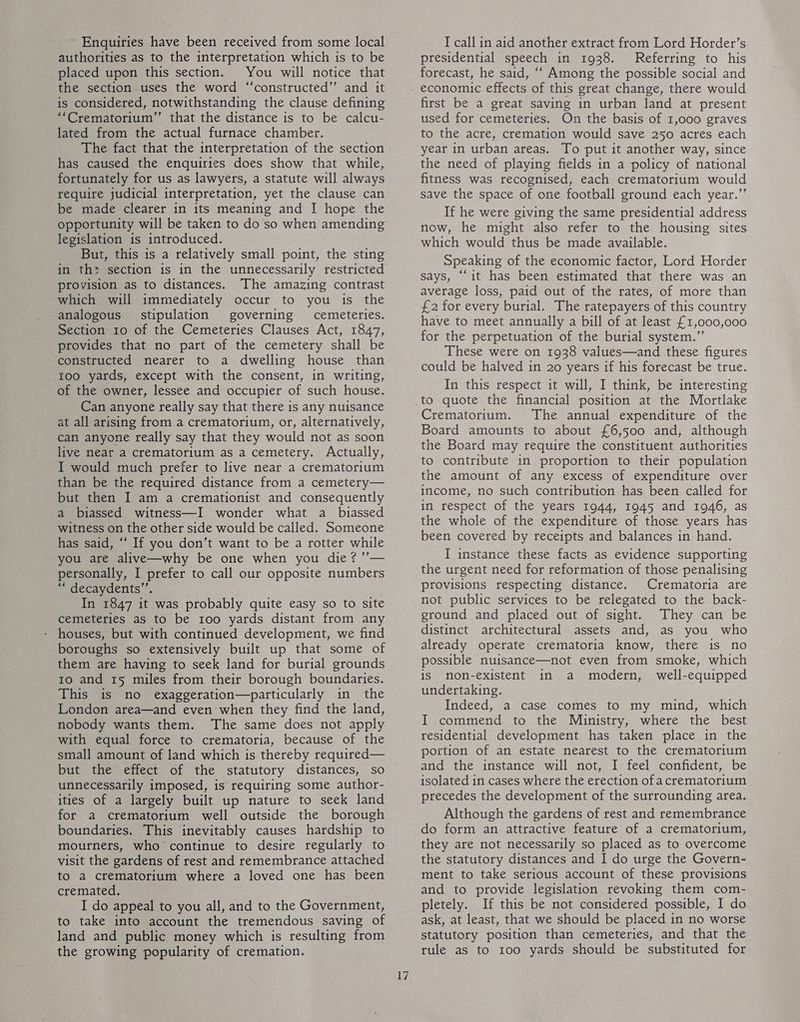 Enquiries have been received from some local authorities as to the interpretation which is to be placed upon this section. You will notice that the section uses the word “constructed” and it is considered, notwithstanding the clause defining “‘Crematorium”’ that the distance is to be calcu- lated from the actual furnace chamber. The fact that the interpretation of the section has caused the enquiries does show that while, fortunately for us as lawyers, a statute will always require judicial interpretation, yet the clause can be made clearer in its meaning and I hope the opportunity will be taken to do so when amending legislation is introduced. But, this is a relatively small point, the sting in th> section is in the unnecessarily restricted provision as to distances. The amazing contrast which will immediately occur to you is the analogous stipulation governing cemeteries. Section 10 of the Cemeteries Clauses Act, 1847, provides that no part of the cemetery shall be constructed nearer to a dwelling house than 1oo yards, except with the consent, in writing, of the owner, lessee and occupier of such house. Can anyone really say that there is any nuisance at all arising from a crematorium, or, alternatively, can anyone really say that they would not as soon live near a crematorium as a cemetery. Actually, I would much prefer to live near a crematorium than be the required distance from a cemetery— but then I am a cremationist and consequently a biassed witness—I wonder what a biassed witness on the other side would be called. Someone has said, “* If you don’t want to be a rotter while -you are alive—why be one when you die? ’’— personally, I prefer to call our opposite numbers “* decaydents”’, In 1847 it was probably quite easy so to site cemeteries as to be 100 yards distant from any houses, but with continued development, we find boroughs so extensively built up that some of them are having to seek land for burial grounds to and 15 miles from their borough boundaries. This is no exaggeration—particularly in the London area—and even when they find the land, nobody wants them. The same does not apply with equal force to crematoria, because of the small amount of land which is thereby required— but the effect of the statutory distances, so unnecessarily imposed, is requiring some author- ities of a largely built up nature to seek land for a crematorium well outside the borough boundaries. This inevitably causes hardship to mourners, who continue to desire regularly to visit the gardens of rest and remembrance attached to a crematorium where a loved one has been cremated. I do appeal to you all, and to the Government, to take into account the tremendous saving of land and public money which is resulting from the growing popularity of cremation, 17 I call in aid another extract from Lord Horder’s presidential speech in 1938. Referring to his forecast, he said, ‘‘ Among the possible social and economic effects of this great change, there would first be a great saving in urban land at present used for cemeteries. On the basis of 1,000 graves to the acre, cremation would save 250 acres each year in urban areas. To put it another way, since the need of playing fields in a policy of national fitness was recognised, each crematorium would save the space of one football ground each year.”’ If he were giving the same presidential address now, he might also refer to the housing sites which would thus be made available. Speaking of the economic factor, Lord Horder says, “‘it has been estimated that there was an average loss, paid out of the rates, of more than £2 for every burial. The ratepayers of this country have to meet annually a bill of at least £1,000,000 for the perpetuation of the burial system,” These were on 1938 values—and these figures could be halved in 20 years if his forecast be true. In this respect it will, I think, be interesting to quote the financial position at the Mortlake Crematorium. The annual expenditure of the Board amounts to about £6,500 and, although the Board may require the constituent authorities to contribute in proportion to their population the amount of any excess of expenditure over income, no such contribution has been called for in respect of the years 1944, 1945 and 1946, as the whole of the expenditure of those years has been covered by receipts and balances in hand. I instance these facts as evidence supporting the urgent need for reformation of those penalising provisions respecting distance. Crematoria are not public services to be relegated to the back- ground and placed out of sight. They can be distinct architectural assets and, as you who already operate crematoria know, there is no possible nuisance—not even from smoke, which is non-existent in a modern, well-equipped undertaking. Indeed, a case comes to my mind, which I commend to the Ministry, where the best residential development has taken place in the portion of an estate nearest to the crematorium and the instance will not, I feel confident, be isolated in cases where the erection ofa crematorium precedes the development of the surrounding area. Although the gardens of rest and remembrance do form an attractive feature of a crematorium, they are not necessarily so placed as to overcome the statutory distances and I do urge the Govern- ment to take serious account of these provisions and to provide legislation revoking them com- pletely. If this be not considered possible, I do ask, at least, that we should be placed in no worse statutory position than cemeteries, and that the rule as to 100 yards should be substituted for
