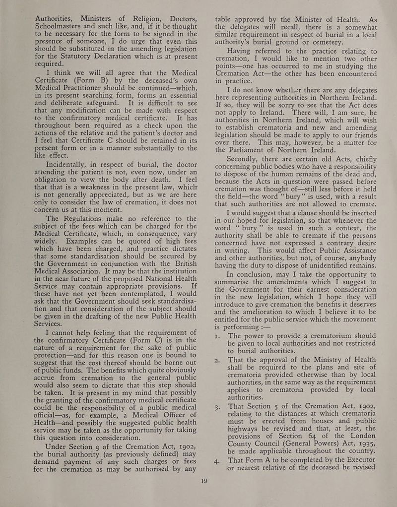Authorities, Ministers of Religion, Doctors, Schoolmasters and such like, and, if it be thought to be necessary for the form to be signed in the presence of someone, I do urge that even this should be substituted in the amending legislation for the Statutory Declaration which is at present required. I think we will all agree that the Medical Certificate (Form B) by the deceased’s own Medical Practitioner should be continued—which, in its present searching form, forms an essential and deliberate safeguard. It is difficult to see that any modification can be made with respect to the confirmatory medical certificate. It has throughout been required as a check upon the actions of the relative and the patient’s doctor and I feel that Certificate C should be retained in its present form or in a manner substantially to the like effect. Incidentally, in respect of burial, the doctor attending the patient is not, even now, under an obligation to view the body after death. I feel that that is a weakness in the present law, whick is not generally appreciated, but as we are here only to consider the law of cremation, it does not concern us at this moment. The Regulations make no reference to the subject of the fees which can be charged for the Medical Certificate, which, in consequence, vary widely. Examples can be quoted of high fees which have been charged, and practice dictates that some standardisation should be secured by the Government in conjunction with the British Medical Association. It may be that the institution in the near future of the proposed National Health Service may contain appropriate provisions. If these have not yet been contemplated, I would ask that the Government should seek standardisa- tion and that consideration of the subject should be given in the drafting of the new Public Health Services. I cannot help feeling that the requirement of the confirmatory Certificate (Form C) is in the nature of a requirement for the sake of public protection—and for this reason one is bound to suggest that the cost thereof should be borne out of publicfunds, The benefits which quite obviously accrue from cremation to the general public would also seem to dictate that this step should be taken. It is present in my mind that possibly the granting of the confirmatory medical certificate could be the responsibility of a public medical official—as, for example, a Medical Officer of Health—and possibly the suggested public health service may be taken as the opportunity for taking this question into consideration. Under Section 9 of the Cremation Act, 1902, the burial authority (as previously defined) may demand payment of any such charges or fees for the cremation as may be authorised by any 19 table approved by the Minister of Health. As the delegates will recall, there is a somewhat similar requirement in respect of burial in a local authority’s burial ground or cemetery. Having referred to the practice relating to cremation, I would like to mention two other points—one has occurred to me in studying the Cremation Act—the other has been encountered in practice. I do not know whetl.er there are any delegates here representing authorities in Northern Ireland. If so, they will be sorry to see that the Act does not apply to Ireland. There will, I am sure, be authorities in Northern Ireland, which will wish to establish crematoria and new and amending legislation should be made to apply to our friends over there. This may, however, be a matter for the Parliament of: Northern Ireland. Secondly, there are certain old Acts, chiefly concerning public bodies who have a responsibility to dispose of the human remains of the dead and, because the Acts in question were passed before cremation was thought of—still less before it held the field—the word “bury” is used, with a result that such authorities are not allowed to cremate. I would suggest that a clause should be inserted in our hoped-for legislation, so that whenever the word “ bury ’”’ is used in such a context, the authority shall be able to cremate if the persons concerned have not expressed a contrary desire in writing. This would affect Public Assistance and other authorities, but not, of course, anybody having the duty to dispose of unidentified remains. In conclusion, may I take the opportunity to summarise the amendments which I suggest to the Government for their earnest consideration in the new legislation, which I hope they will introduce to give cremation the benefits it deserves and the amelioration to which I believe it to be entitled for the public service which the movement is performing :— 1. The power to provide a crematorium should be given to local authorities and not restricted to burial authorities. 2. That the approval of the Ministry of Health shall be required to the plans and site of crematoria provided otherwise than by local authorities, in the same way as the requirement applies to crematoria provided by local authorities. 3. That Section 5 of the Cremation Act, 1902, relating to the distances at which crematoria must be erected from houses and public highways be revised and that, at least, the provisions of Section 64 of the London County Council (General Powers) Act, 1935, be made applicable throughout the country. 4. That Form A to be completed by the Executor or nearest relative of the deceased be revised