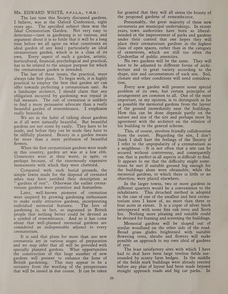 Mr. EDWARD WHITE, P.P.1.L.A., V.M.H ? The last time this Society discussed gardens, I believe, was at the Oxford Conference, eight years ago. The specified subject then was the Ideal Crematorium Garden. Not very easy to determine—taste in gardening is so various, and argument about it is so futile that it will be a long time before we all agree on what constitutes an ideal garden of any kind: particularly an ideal crematorium garden, which is in a class of its own. Every aspect of such a garden, artistic, horticultural, financial, psychological and practical, has to be related to the unique purpose for which the crematorium garden is intended. The last of these issues, the. practical, must always take first place. To begin with, it is highly practical to employ the best that garden art can offer towards perfecting a crematorium unit. As a landscape architect, I should claim that any obligation incurred by gardening was repaid in full measure. The cult of cremation is unlikely to find a more persuasive advocate than a really beautiful garden of remembrance. I emphasise really beautiful. We are in the habit of talking about gardens as if all were naturally beautiful. But beautiful gardens are not come by easily. They have to be made, and before they can be made they have to be skilfully planned. Beauty in a garden means far more than a mere profusion of beautiful flowers. When the first crematorium gardens were made in this country, garden art was at a low ebb. Cemeteries were at their worst, in spite, or perhaps because, of the enormously expensive monuments with which they were cluttered. Compared with such burial grounds, the simple lawns made for the disposal of cremated ashes may have justified their description as “ gardens of rest’. Otherwise the earlier crema- torium gardens were primitive and featureless. Later, well-known pioneers of cremation were inspired by growing gardening enthusiasm to make really attractive gardens, incorporating individual memorial features. ‘Dhemlove of gardening is, in fact, so ingrained in British people that nothing better could be devised as a symbol of remembrance. And so it has come about that well-planned memorial gardens are considered an indispensable adjunct to every crematorium. It is said that plans for more than 200 new crematoria are in various stages of preparation and we may infer that all will be provided with specially planned gardens. What opportunities the construction of this large number of new gardens will present to enhance the fame of British gardening. This may appear to be a certainty from the wording of the prospectuses that will be issued in due course. It can be taken 26 for granted that they will all stress the beauty of the proposed gardens of remembrance. Presumably,- the great majority of these new crematoria are municipal undertakings. In recent years, town authorities have been so liberal- minded in the improvement of parks and gardens under their control that one hopes they will place their crematorium gardens in the highest class of open spaces, rather than in the category of cemeteries, which are still too often the Cinderellas of public amenities. No two gardens will be the same. They will have to be adjusted to different forms of archi- tecture and to great variety according to the shape, size and circumstances of each site. Soil, climate and other conditions will need considera- tion. Every new garden will present some special problem of its own, but certain principles of arrangement are common to all. One of the most important, in my opinion, is to distinguish as far as possible the memorial gardens from the layout of the ground immediately near the buildings, How this can be done depends partly on the nature and size of the site and perhaps more by agreement with the architect on the relation of his building to the general scheme. This, of course, involves friendly collaboration from the outset. Regarding the site, I don’t think I shall hurt the feelings of the Society if I refer to the unpopularity of a crematorium as a neighbour. It is not often that a site can be secured without controversy, and consequently one that is perfect in all aspects is difficult to find. It appears to me that the difficulty might some- times be met if suitable ground big enough for the buildings alone were obtainable, while the memorial gardens, to which there is little or no objection, were placed elsewhere. - In the larger towns, two or more gardens in different quarters would be a convenience to the inhabitants. This detached method is adopted in the case of one of the smallest and best crema- torium sites I know of, no more than three or four acres in extent. It is a copse of silver birch interspersed with some fine oak trees and Scots firs. Nothing more pleasing and suitable could be devised for framing and screening the buildings. Memorial gardens will be shaped out’ of similar woodland on the other side of the road. Broad grass glades brightened with suitable flowering trees, shrubs and flowers will make possible an approach to my own ideal of gardens of rest. The least satisfactory sites with which I have had to deal have been large treeless fields sur- rounded by scanty farm hedges. In the middle of the fields stark buildings were already erected before any plan of layout had been made beyond straight approach roads and big car parks, In