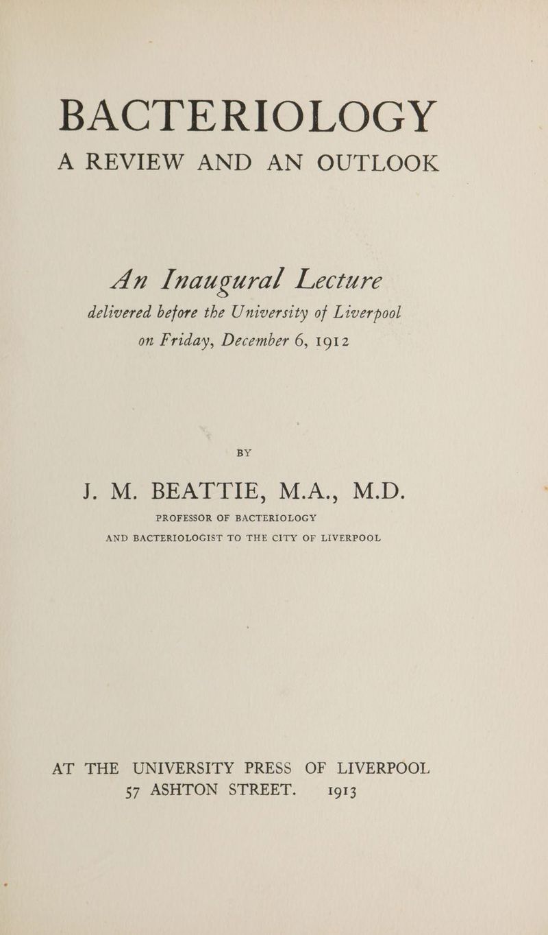 BACTERIOLOGY A REVIEW AND AN OUTLOOK An Inaugural Lecture delivered before the University of Liverpool on Friday, December 6, 1912 BY J. M. BEATTIE, M.A., M.D. PROFESSOR OF BACTERIOLOGY AND BACTERIOLOGIST TO THE CITY OF LIVERPOOL AT THE UNIVERSITY PRESS OF LIVERPOOL 57 ASHTON STREET. 1913