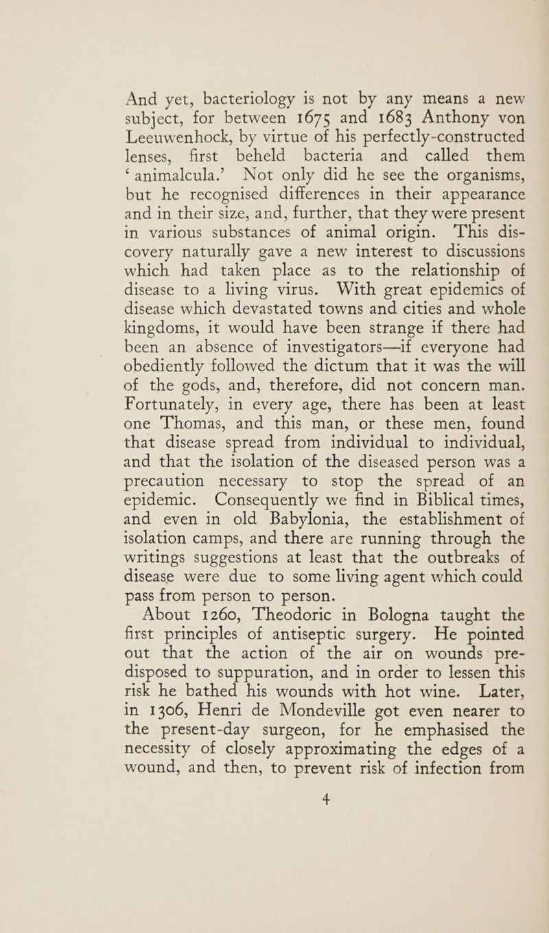 And yet, bacteriology is not by any means a new subject, for between 1675 and 1683 Anthony von Leeuwenhock, by virtue of his perfectly-constructed lenses, first beheld bacteria and called them ‘animalcula.’ Not only did he see the organisms, but he recognised differences in their appearance and in their size, and, further, that they were present in various substances of animal origin. This dis- covery naturally gave a new interest to discussions which had taken place as to the relationship of disease to a living virus. With great epidemics of disease which devastated towns and cities and whole kingdoms, it would have been strange if there had been an absence of investigators—if everyone had obediently followed the dictum that it was the will of the gods, and, therefore, did not concern man. Fortunately, in every age, there has been at least one Thomas, and this man, or these men, found that disease spread from individual to individual, and that the isolation of the diseased person was a precaution necessary to stop the spread of an epidemic. Consequently we find in Biblical times, and even in old Babylonia, the establishment of isolation camps, and there are running through the writings suggestions at least that the outbreaks of disease were due to some living agent which could pass from person to person. About 1260, Theodoric in Bologna taught the first principles of antiseptic surgery. He pointed out that the action of the air on wounds pre- disposed to suppuration, and in order to lessen this risk he bathed his wounds with hot wine. Later, in 1306, Henri de Mondeville got even nearer to the present-day surgeon, for he emphasised the necessity of closely approximating the edges of a wound, and then, to prevent risk of infection from