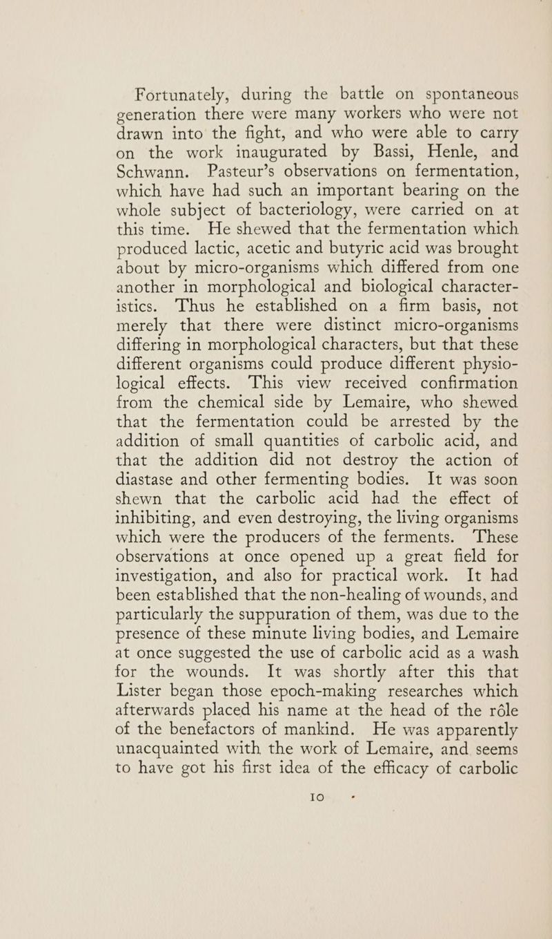 Fortunately, during the battle on spontaneous generation there were many workers who were not drawn into the fight, and who were able to carry on the work inaugurated by Bassi, Henle, and Schwann. Pasteur’s observations on ‘fermentation: which have had such an important bearing on the whole subject of bacteriology, were carried on at this time. He shewed that the fermentation which produced lactic, acetic and butyric acid was brought about by micro-organisms which differed from one another in morphological and biological character- istics. Thus he established on a firm basis, not merely that there were distinct micro-organisms differing in morphological characters, but that these different organisms could produce different physio- logical effects. This view received confirmation from the chemical side by Lemaire, who shewed that the fermentation could be arrested by the addition of small quantities of carbolic acid, and that the addition did not destroy the action of diastase and other fermenting bodies. It was soon shewn that the carbolic acid had the effect of inhibiting, and even destroying, the living organisms which were the producers of the ferments. ‘These observations at once opened up a great field for investigation, and also for practical work. It had been established that the non-healing of wounds, and particularly the suppuration of them, was due to the presence of these minute living bodies, and Lemaire at once suggested the use of carbolic acid as a wash for the wounds. It was shortly after this that Lister began those epoch-making researches which afterwards placed his name at the head of the réle of the benefactors of mankind. He was apparently unacquainted with the work of Lemaire, and seems to have got his first idea of the efficacy of carbolic fe)