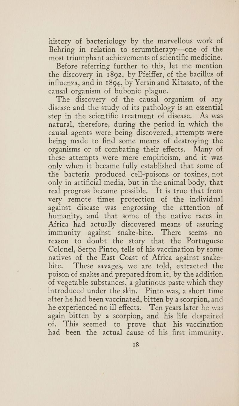 history of bacteriology by the marvellous work of Behring in relation to serumtherapy—one of the most triumphant achievements of scientific medicine. Before referring further to this, let me mention the discovery in 1892, by Pfeiffer, of the bacillus of influenza, and in 1894, by Yersin and Kitasato, of the causal organism of bubonic plague. The discovery of the causal organism of any disease and the study of its pathology is an essential step in the scientific treatment of disease. As was natural, therefore, during the period in which the causal agents were being discovered, attempts were being made to find some means of destroying the organisms or of combating their effects. Many of these attempts were mere empiricism, and it was only when it became fully established that some of the bacteria produced cell-poisons or toxines, not only in artificial media, but in the animal body, that real progress became possible. It is true that from very remote times protection of the individual against disease was engrossing the attention of humanity, and that some of the native races in Africa had actually discovered means of assuring immunity against snake-bite. There seems no reason to doubt the story that the Portuguese Colonel, Serpa Pinto, tells of his vaccination by some natives of the East Coast of Africa against snake- bite. These savages, we are told, extracted the poison of snakes and prepared from it, by the addition of vegetable substances, a glutinous paste which they introduced under the skin. Pinto was, a short time after he had been vaccinated, bitten by a scorpion, and he experienced no ill effects. Ten years later he was again bitten by a scorpion, and his life despaired of. This seemed to prove that his vaccination had been the actual cause of his first immunity.