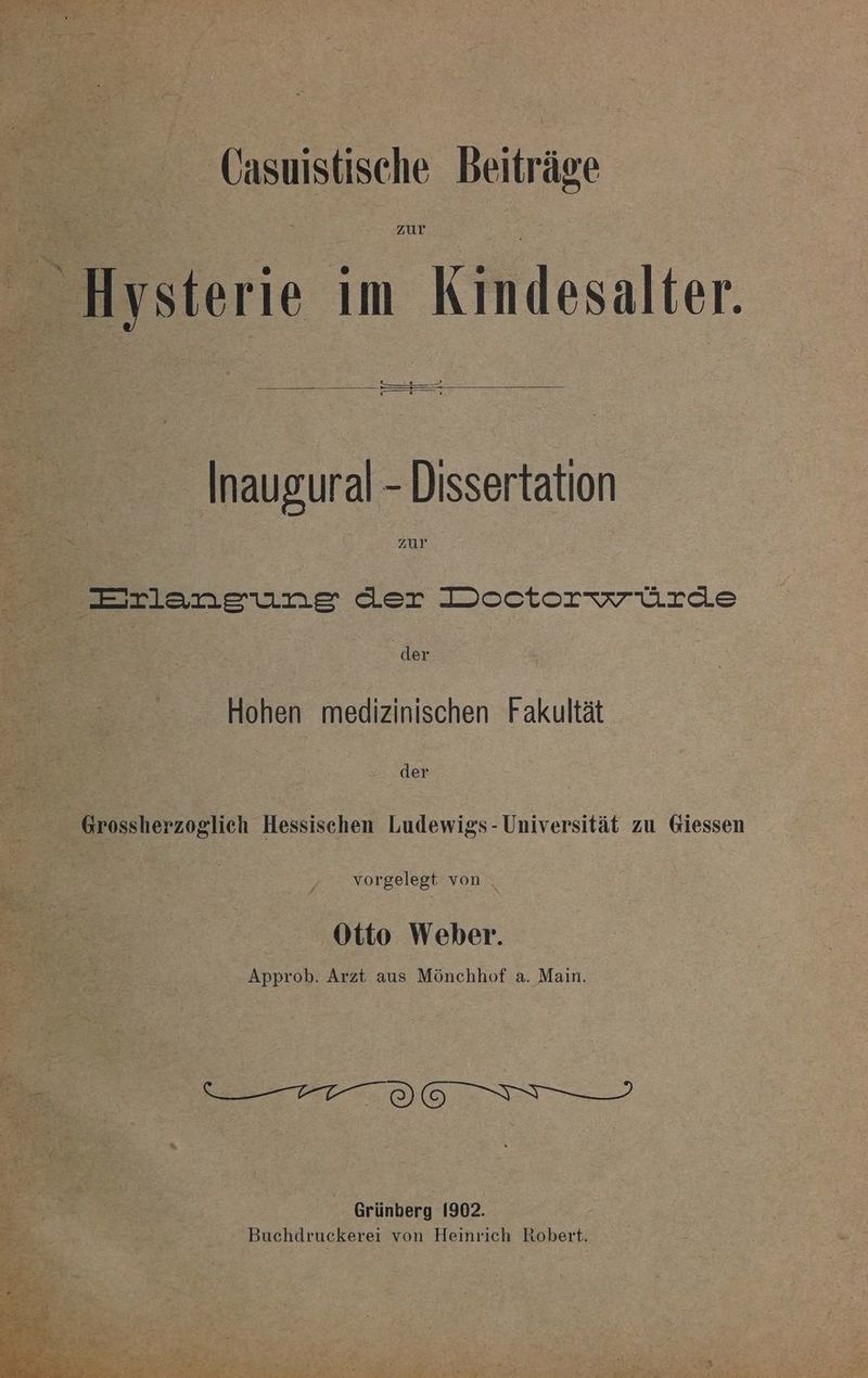 2 Hysterie im Kindesalter. SEE De — ° r Dem Inaugural - Dissertation zur —eılanesune der Dcoectsrvrürde | der Hohen medizinischen Fakultät der | Grossherzoglich Hessischen Ludewigs- Universität zu Giessen | vorgelegt von . Otto Weber. Approb. Arzt aus Mönchhof a. Main. Grünberg 1902. | Buchdruckerei von Heinrich Robert.