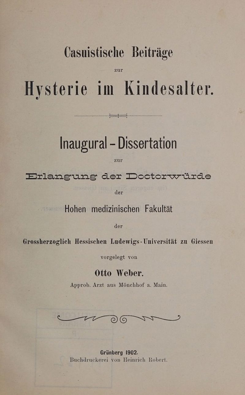 Hysterie im Kindesalter. ee) = = S Sen Inaugural - Dissertation zur Erlaneunges der Doctorwrürde der Hohen medizinischen Fakultät der Grossherzoglich Hessischen Ludewigs- Universität zu Giessen vorgelegt von Otto Weber. Approb. Arzt aus Mönchhof a. Main. error? Grünberg 1902.