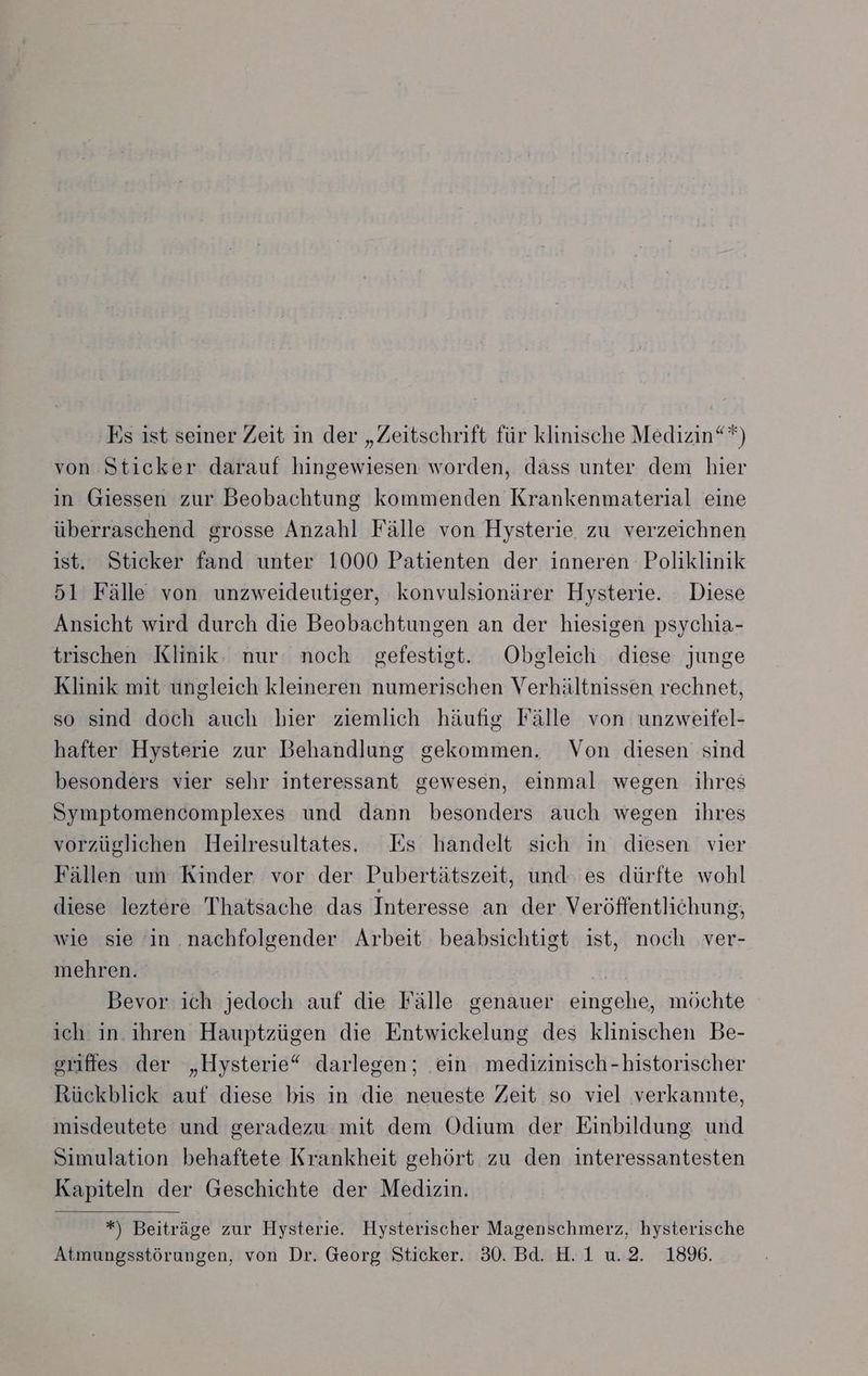 ‚Es ist seiner Zeit in der „Zeitschrift für klinische Medizin“*) von Sticker darauf hingewiesen worden, dass unter dem hier in Giessen zur Beobachtung kommenden Krankenmaterial eine überraschend grosse Anzahl Fälle von Hysterie zu verzeichnen ist. Sticker fand unter 1000 Patienten der inneren Poliklinik 51 Fälle von unzweideutiger, konvulsionärer Hysterie. Diese Ansicht wird durch die Beobachtungen an der hiesigen psychia- trischen Klinik. nur noch gefestigt. Obgleich diese junge Klinik mit ungleich kleineren numerischen Verhältnissen rechnet, so sind doch auch bier ziemlich häufig Fälle von unzweifel- hafter Hysterie zur Behandlung gekommen. Von diesen sind besonders vier sehr interessant gewesen, einmal wegen ihres Symptomencomplexes und dann besonders auch wegen ihres vorzüglichen Heilresultates. Es handelt sich in diesen vier Fällen um Kinder vor der Pubertätszeit, und es dürfte wohl diese leztere Thatsache das Interesse an der Veröffentlichung, wie sie in nachfolgender Arbeit beabsichtigt ist, noch ver- mehren. | Bevor ich jedoch auf die Fälle genauer eingehe, möchte ich in. ihren Hauptzügen die Entwickelung des klinischen Be- griftes der „Hysterie“ darlegen; ein medizinisch -historischer Rückblick auf diese bis in die neueste Zeit so viel verkannte, misdeutete und geradezu mit dem Odium der Einbildung und Simulation behaftete Krankheit gehört zu den interessantesten Kapiteln der Geschichte der Medizin. *) Beiträge zur Hysterie. Hysterischer Magenschmerz, hysterische Atmungsstörungen, von Dr. Georg Sticker. 30. Bd. H.1 u.2. 18%.