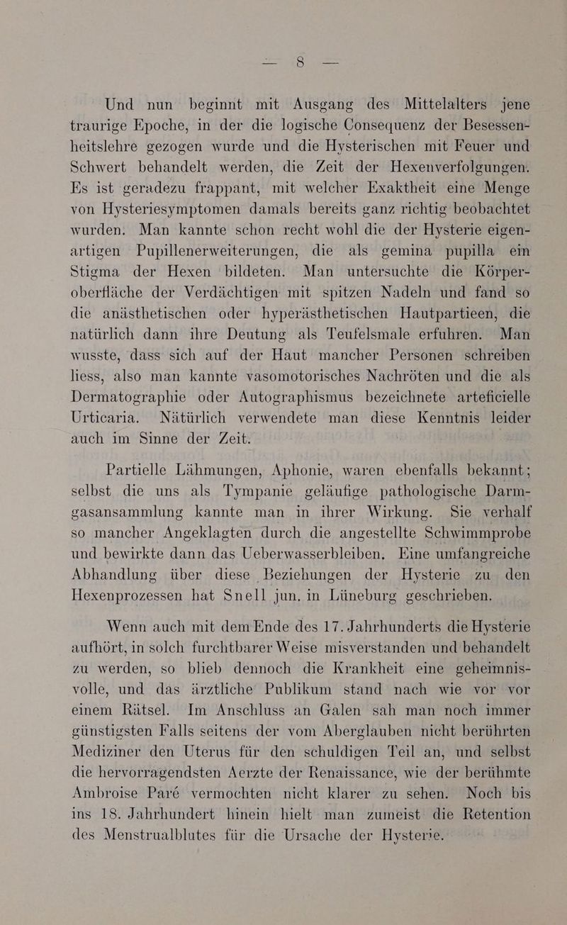 Und nun beginnt mit Ausgang des Mittelalters jene traurige Epoche, in der die logische Gonsequenz der Besessen- heitslehre gezogen wurde und die Hysterischen mit Feuer und Schwert behandelt werden, die Zeit der Hexenverfolgungen. Es ist geradezu frappant, mit welcher Exaktheit eine Menge von Hysteriesymptomen damals bereits ganz richtig beobachtet wurden. Man kannte schon recht wohl die der Hysterie eigen- artigen Pupillenerweiterungen, die als gemina pupilla em Stigma der Hexen bildeten. Man untersuchte die Körper- oberfläche der Verdächtigen mit spitzen Nadeln und fand so die anästhetischen oder hyperästhetischen Hautpartieen, die natürlich dann ihre Deutung als Teufelsmale erfuhren. Man wusste, dass sich auf der Haut mancher Personen schreiben liess, also man kannte vasomotorisches Nachröten und die als Dermatographie oder Autographismus bezeichnete arteficielle Urticaria. Nätürlich verwendete man diese Kenntnis leider auch im Sinne der Zeit. | Partielle Lähmungen, Aphonie, waren ebenfalls bekannt; selbst die uns als Tympanie geläufige pathologische Darm- gasansammlung kannte man in ihrer Wirkung. Sie verhalf so mancher Angeklagten durch die angestellte Schwimmprobe und bewirkte dann das Ueberwasserbleiben. Eine umfangreiche Abhandlung über diese Beziehungen der Hysterie zu den Hexenprozessen hat Snell jun. in Lüneburg geschrieben. Wenn auch mit dem Ende des 17. Jahrhunderts die Hysterie aufhört, in solch furchtbarer Weise misverstanden und behandelt zu werden, so blieb dennoch die Krankheit eine geheimnis- volle, und das ärztliche Publikum stand nach wie vor vor einem Rätsel. Im Anschluss an Galen sah man noch immer günstigsten Falls seitens der vom Aberglauben nicht berührten Mediziner den Uterus für den schuldigen Teil an, und selbst die hervorragendsten Aerzte der Renaissance, wie der berühmte Ambroise Par& vermochten nicht klarer zu sehen. Noch bis ins 18. Jahrhundert hinein hielt man zumeist die Retention des Menstrualblutes für die Ursache der Hysterie.