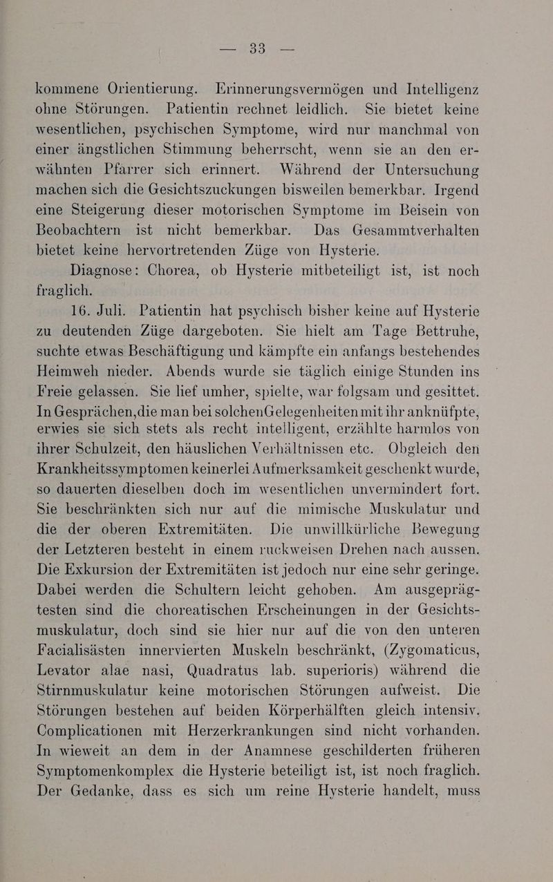 N OR kommene Orientierung. Erinnerungsvermögen und Intelligenz ohne Störungen. Patientin rechnet leidlich. Sie bietet keine wesentlichen, psychischen Symptome, wird nur manchmal von einer ängstlichen Stimmung beherrscht, wenn sie an den er- wähnten Pfarrer sich erinnert. Während der Untersuchung machen sich die Gesichtszuckungen bisweilen bemerkbar. Irgend eine Steigerung dieser motorischen Symptome im Beisein von Beobachtern ist nicht bemerkbar. Das Gesammtverhalten bietet keine hervortretenden Züge von Hysterie. Diagnose: Chorea, ob Hysterie mitbeteiligt ist, ist noch fraglich. 16. Juli. Patientin hat psychisch bisher keine auf Hysterie zu deutenden Züge dargeboten. Sie hielt am Tage Bettruhe, suchte etwas Beschäftigung und kämpfte ein anfangs bestehendes Heimweh nieder. Abends wurde sie täglıch einige Stunden ins Freie gelassen. Sie lief umher, spielte, war folgsam und gesittet. In Gesprächen,die man bei solchenGelegenheitenmit ihr anknüfpte, erwies sie sich stets als recht intelligent, erzählte harmlos von ihrer Schulzeit, den häuslichen Verhältnissen etc. Obgleich den Krankheitssymptomen keinerlei Aufmerksamkeit geschenkt wurde, so dauerten dieselben doch im wesentlichen unvermindert fort. Sie beschränkten sich nur auf die mimische Muskulatur und die der oberen Extremitäten. Die unwillkürliche Bewegung der Letzteren besteht in einem ruckweisen Drehen nach aussen. Die Exkursion der Extremitäten ist jedoch nur eine sehr geringe. Dabei werden die Schultern leicht gehoben. Am ausgepräg- testen sind die choreatischen Erscheinungen in der Gesichts- muskulatur, doch sind sie hier nur auf die von den unteren Facialisästen innervierten Muskeln beschränkt, (Zygomaticus, Levator alae nasi, Quadratus lab. superioris) während die Stirnmuskulatur keine motorischen Störungen aufweist. Die Störungen bestehen auf beiden Körperhälften gleich intensiv. Complicationen mit Herzerkrankungen sind nicht vorhanden. In wieweit an dem in der Anamnese geschilderten früheren Symptomenkomplex die Hysterie beteiligt ist, ist noch fraglich. Der Gedanke, dass es sich um reine Hysterie handelt, muss