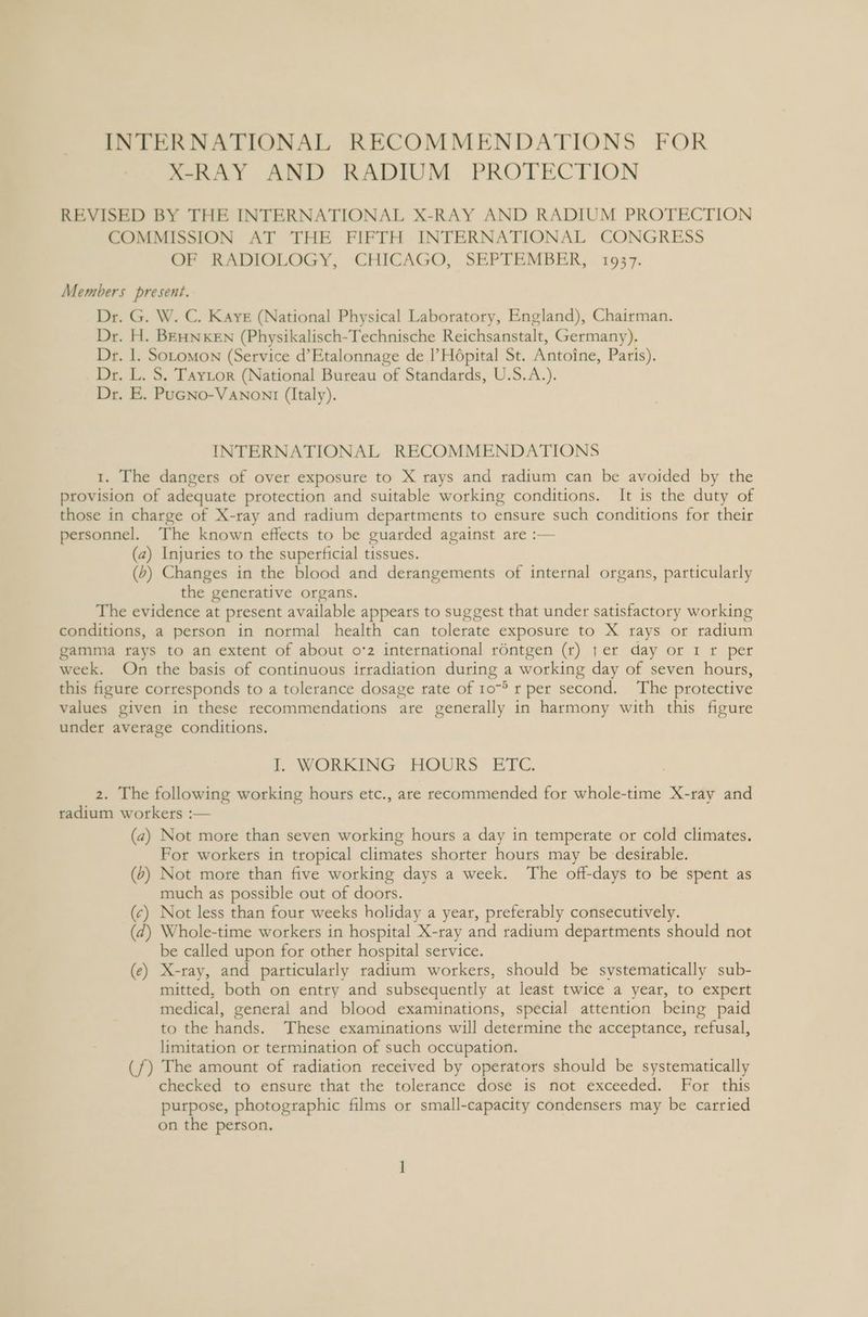 X-RAY AND RADIUM PROTECTION REVISED BY THE INTERNATIONAL X-RAY AND RADIUM PROTECTION COMMISSION AT THE FIFTH INTERNATIONAL CONGRESS OF RADIOLOGY, CHICAGO, SEPTEMBER, 1937. Members present. Dr. G. W. C. Kays (National Physical Laboratory, England), Chairman. Dr. H. BEHNKEN (Physikalisch-Technische Reichsanstalt, Germany). Dr. 1. Sotomon (Service d’Etalonnage de |’H6pital St. Antoine, Paris). Dr. L. S. Taytor (National Bureau of Standards, U.S.A.). Dr. E. PuGNo-VANONI (Italy). INTERNATIONAL RECOMMENDATIONS 1. The dangers of over exposure to X rays and radium can be avoided by the provision of adequate protection and suitable working conditions. It is the duty of those in charge of X-ray and radium departments to ensure such conditions for their personnel. The known effects to be guarded against are :— (a) Injuries to the superficial tissues. (b) Changes in the blood and derangements of internal organs, particularly the generative organs. The evidence at present available appears to suggest that under satisfactory working conditions, a person in normal health can tolerate exposure to X rays or radium gamma tays to an extent of about o*2 international rontgen (r) }er day or 1 r per week. On the basis of continuous irradiation during a working day of seven hours, this figure corresponds to a tolerance dosage rate of 10° r per second. ‘The protective values given in these recommendations are generally in harmony with this figure under average conditions. I. WORKING HOURS ETC. 2. The following working hours etc., are recommended for whole-time X-ray and radium workers :— (a2) Not more than seven working hours a day in temperate or cold climates. For workers in tropical climates shorter hours may be desirable. (6) Not more than five working days a week. The off-days to be spent as much as possible out of doors. (¢) Not less than four weeks holiday a year, preferably consecutively. (7) Whole-time workers in hospital X-ray and radium departments should not be called upon for other hospital service. (e) X-ray, and particularly radium workers, should be systematically sub- mitted, both on entry and subsequently at least twice a year, to expert medical, general and blood examinations, special attention being paid to the hands. These examinations will determine the acceptance, refusal, limitation or termination of such occupation. (f) The amount of radiation received by operators should be systematically checked to ensure that the tolerance dose is not exceeded. For this purpose, photographic films or small-capacity condensers may be carried on the person.