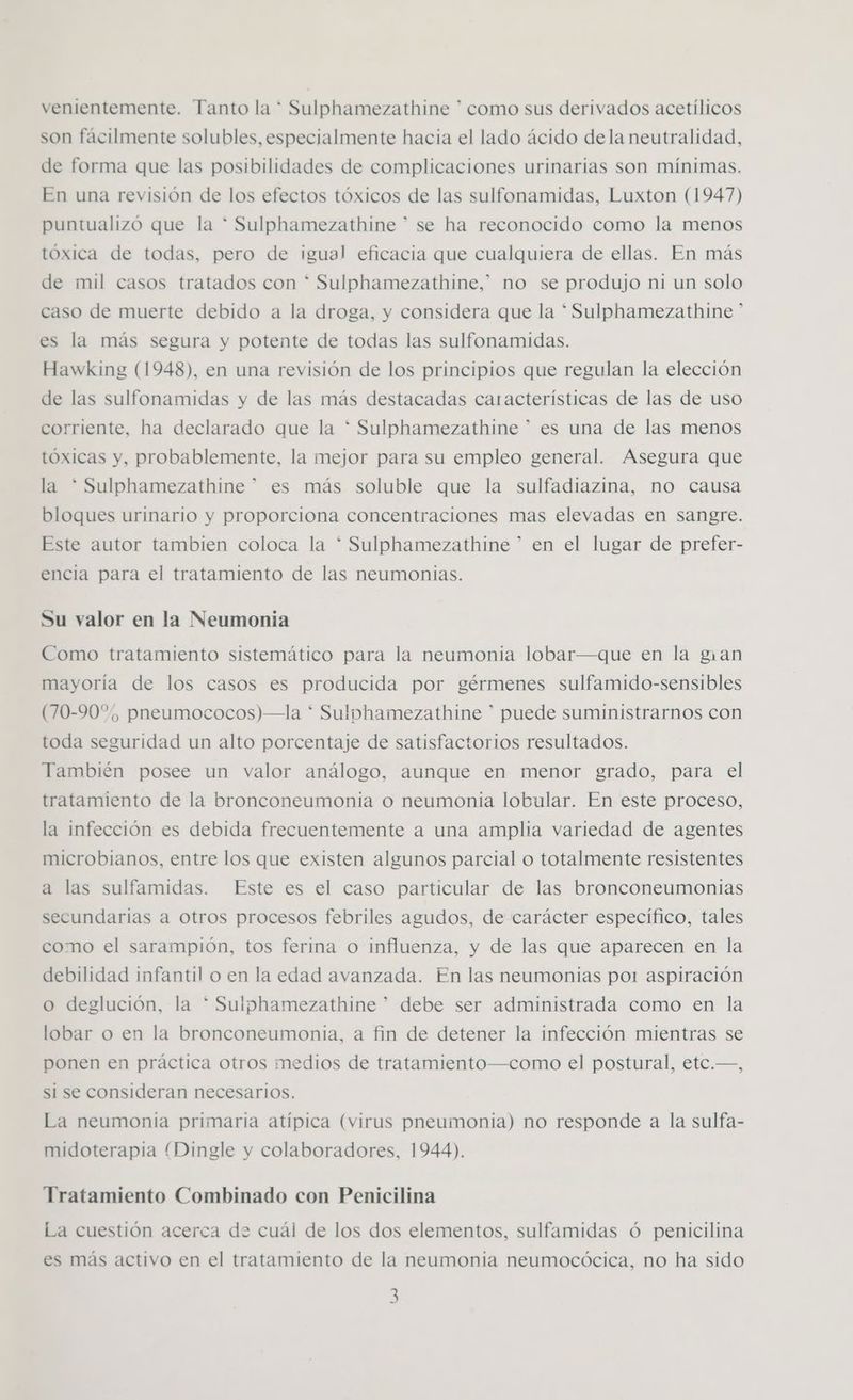 venientemente. Tanto la * Sulphamezathine * como sus derivados acetílicos son fácilmente solubles, especialmente hacia el lado ácido dela neutralidad, de forma que las posibilidades de complicaciones urinarias son mínimas. En una revisión de los efectos tóxicos de las sulfonamidas, Luxton (1947) puntualizó que la * Sulphamezathine ” se ha reconocido como la menos tóxica de todas, pero de igual eficacia que cualquiera de ellas. En más de mil casos tratados con * Sulphamezathine,* no se produjo ni un solo caso de muerte debido a la droga, y considera que la * Sulphamezathine ” es la más segura y potente de todas las sulfonamidas. Hawking (1948), en una revisión de los principios que regulan la elección de las sulfonamidas y de las más destacadas características de las de uso corriente, ha declarado que la * Sulphamezathine * es una de las menos tóxicas y, probablemente, la mejor para su empleo general. Asegura que la * Sulphamezathine * es más soluble que la sulfadiazina, no causa bloques urinario y proporciona concentraciones mas elevadas en sangre. Este autor tambien coloca la * Sulphamezathine * en el lugar de prefer- encia para el tratamiento de las neumonias. Su valor en la Neumonia Como tratamiento sistemático para la neumonia lobar—que en la gan mayoría de los casos es producida por gérmenes sulfamido-sensibles (70-90%, pneumococos)—la * Sulphamezathine * puede suministrarnos con toda seguridad un alto porcentaje de satisfactorios resultados. También posee un valor análogo, aunque en menor grado, para el tratamiento de la bronconeumonia o neumonía lobular. En este proceso, la infección es debida frecuentemente a una amplia variedad de agentes microbianos, entre los que existen algunos parcial o totalmente resistentes a las sulfamidas. Este es el caso particular de las bronconeumonias secundarias a otros procesos febriles agudos, de carácter específico, tales como el sarampión, tos ferina o influenza, y de las que aparecen en la debilidad infantil o en la edad avanzada. En las neumonias po1 aspiración o deglución, la * Sulphamezathine ” debe ser administrada como en la lobar o en la bronconeumonia, a fin de detener la infección mientras se ponen en práctica otros medios de tratamiento—como el postural, etc.—, si se consideran necesarios. La neumonia primaria atípica (virus pneumonia) no responde a la sulfa- midoterapia (Dingle y colaboradores, 1944). Tratamiento Combinado con Penicilina La cuestión acerca de cuál de los dos elementos, sulfamidas ó penicilina es más activo en el tratamiento de la neumonia neumocócica, no ha sido
