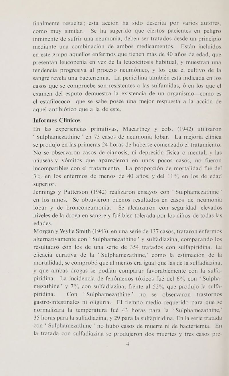 finalmente resuelta; esta acción ha sido descrita por varios autores, como muy similar. Se ha sugerido que ciertos pacientes en peligro inminente de sufrir una neumonia, deben ser tratados desde un principio mediante una combinación de ambos medicamentos. Están incluidos en este grupo aquellos enfermos que tienen más de 40 años de edad, que presentan leucopenia en vez de la leucocitosis habitual, y muestran una tendencia progresiva al proceso neumónico, y los que el cultivo de la sangre revela una bacteriemia. La penicilina también está indicada en los casos que se compruebe son resistentes a las sulfamidas, ó en los que el examen del esputo demuestra la existencia de un organismo—como es el estafilococo—que se sabe posee una mejor respuesta a la acción de aquel antibiótico que a la de este. Informes Clinicos En las experiencias primitivas, Macartney y cols. (1942) utilizaron * Sulphamezathine * en 73 casos de neumonia lobar. La mejoría clínica se produjo en las primeras 24 horas de haberse comenzado el tratamiento. No se observaron casos de cianosis, ni depresión física o mental, y las náuseas y vómitos que aparecieron en unos pocos casos, no fueron incompatibles con el tratamiento. La proporción de mortalidad fué del 3%, en los enfermos de menos de 40 años, y del 11%, en los de edad superior. Jennings y Patterson (1942) realizaron ensayos con * Sulphamezathine ” en los niños. Se obtuvieron buenos resultados en casos de neumonia lobar y de bronconeumonia. Se alcanzaron con seguridad elevados niveles de la droga en sangre y fué bien tolerada por los niños de todas las edades. Morgan y Wylie Smith (1943), en una serie de 137 casos, trataron enfermos alternativamente con * Sulphamezathine * y sulfadiazina, comparando los resultados con los de una serie de 354 tratados con sulfapiridina. La eficacia curativa de la * Sulphamezathine,” como la estimación de la mortalidad, se comprobó que al menos era igual que las de la sulfadiazina, y que ambas drogas se podían comparar favorablemente con la sulfa- piridina. La incidencia de fenómenos tóxicos fué del 6%, con * Sulpha- mezathine * y 7%, con sulfadiazina, frente al 52%, que produjo la sulfa- piridina. Con “*Sulphamezathine” no se observaron trastornos gastro-intestinales ni oliguria. El tiempo medio requerido para que se normalizara la temperatura fué 43 horas para la * Sulphamezathine,' 35 horas para la sulfadiazina, y 29 para la sulfapiridina. En la serie tratada con * Sulphamezathine * no hubo casos de muerte ni de bacteriemia. En la tratada con sulfadiazina se produjeron dos muertes y tres casos pre-