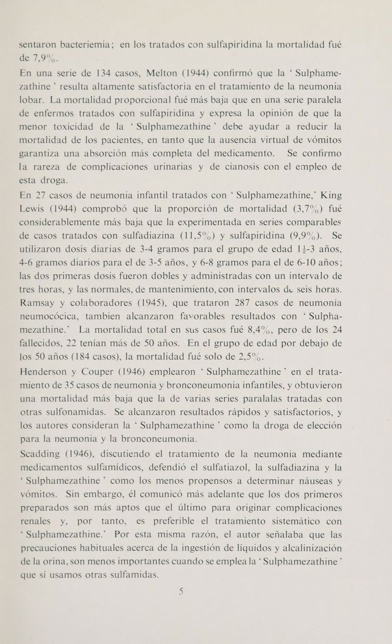 sentaron bacteriemia; en los tratados con sulfapiridina la mortalidad fué de 2,9%. En una serie de 134 casos, Melton (1944) confirmó que la * Sulphame- zathine * resulta altamente satisfactoria en el tratamiento de la neumonia lobar. La mortalidad proporcional fué más baja que en una serie paralela de enfermos tratados con sulfapiridina y expresa la opinión de que la menor toxicidad de la * Sulphamezathine” debe ayudar a reducir la mortalidad de los pacientes, en tanto que la ausencia virtual de vómitos garantiza una absorción más completa del medicamento. Se confirmo la rareza de complicaciones urinarias y de cianosis con el empleo de esta droga. En 27 casos de neumonia infantil tratados con * Sulphamezathine,” King Lewis (1944) comprobó que la proporción de mortalidad (3,7%) fué considerablemente más baja que la experimentada en series comparables de casos tratados con sulfadiazina (11,5%) y sulfapiridina (9,9%). Se utilizaron dosis diarias de 3-4 gramos para el grupo de edad 13-3 años, 4-6 gramos diarios para el de 3-5 años, y 6-8 gramos para el de 6-10 años; las dos primeras dosis fueron dobles y administradas con un intervalo de tres horas, y las normales, de mantenimiento, con intervalos du seis horas. Ramsay y colaboradores (1945), que trataron 287 casos de neumonía neumocócica, tambien alcanzaron favorables resultados con * Sulpha- mezathine.*” La mortalidad total en sus casos fué 8,4%,, pero de los 24 fallecidos, 22 tenían más de 50 años. En el grupo de edad por debajo de los 50 años (184 casos), la mortalidad fué solo de 2,5%. Henderson y Couper (1946) emplearon * Sulphamezathine ” en el trata- miento de 35 casos de neumonia y bronconeumonia infantiles, y obtuvieron una mortalidad más baja que la de varias series paralalas tratadas con otras sulfonamidas. Se alcanzaron resultados rápidos y satisfactorios, y los autores consideran la * Sulphamezathine * como la droga de elección para la neumonia y la bronconeumonia. Scadding (1946), discutiendo el tratamiento de la neumonia mediante medicamentos sulfamídicos, defendió el sulfatiazol, la sulfadiazina y la * Sulphamezathine * como los menos propensos a determinar náuseas y vómitos. Sin embargo, él comunicó más adelante que los dos primeros preparados son más aptos que el último para originar complicaciones renales y, por tanto, es preferible el tratamiento sistemático con * Sulphamezathine.” Por esta misma razón, el autor señalaba que las precauciones habituales acerca de la ingestión de líquidos y alcalinización de la orina, son menos importantes cuando se emplea la * Sulphamezathine ” que sí usamos otras sulfamidas.