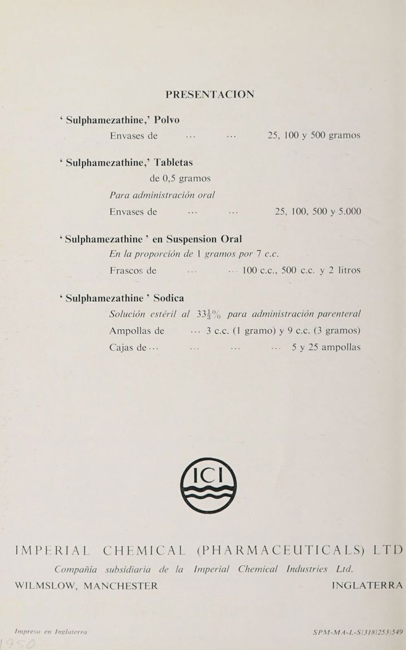 PRESENTACION * Sulphamezathine,? Polvo Envases de ... ... 25, 100 y 500 gramos * Sulphamezathine,? Tabletas de 0,5 gramos Para administración oral Envases de ... ... 25, 100, 500 y 5.000 * Sulphamezathine ? en Suspension Oral En la proporción de | gramos por 7 c.c. prop Pp Frascos de be «+ 100 0:0., 300707 VELEROS * Sulphamezathine ”? Sodica Solución estéril al 331%, para administración parenteral Ampollas de .-»- 3 C.C. (1 gramo) y 9 c.c. (3 gramos) Cajas de --- ... ... ..- 5 y 25 ampollas IMPERIAL CHEMICAL (PHARMACEUTICA LS Compañía subsidiaria de la Imperial Chemical Industries Ltd. WILMSLOW, MANCHESTER INGLATERRA Impreso en Inglaterra SPM-MA-L-S/13181253/549