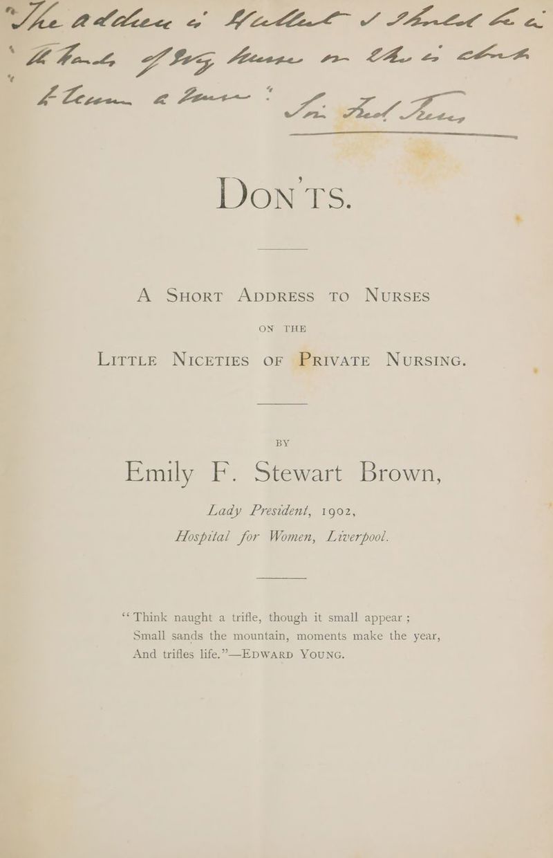 io td dllec 2 ee FP Hal FO i ee a ae ae * Bie). ax A SHortr ApprRESS To: NugsEsS ON THE LirtLeE NIcETIES OF PRIVATE NURSING. Emily F. Stewart Brown, Lady President, 1902, Flospital for Women, Liverpool. ‘* Think naught a trifle, though it small appear ; Small sands the mountain, moments make the year, And trifles life.’—EDWARD YOUNG.