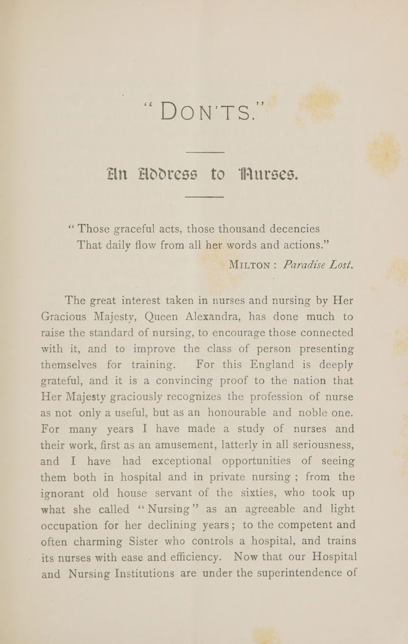 1 EO eo Ein Hodoress to Wurses. “Those graceful acts, those thousand decencies That daily flow from all her words and actions.” Mitton: Faradise Lost. The great interest taken in nurses and nursing by Her Gracious Majesty, Queen Alexandra, has done much to raise the standard of nursing, to encourage those connected with it, and to improve the class of person presenting themselves for training. For this England is deeply erateful, and it is a convincing proof to the nation that Her Majesty graciously recognizes the profession of nurse as not only a useful, but as an honourable and noble one. For many years I have made a study of nurses and their work, first as an amusement, latterly in all seriousness, and I have had exceptional opportunities of seeing them both in hospital and in private nursing ; from the ignorant old house servant of the sixties, who took up what she called ‘‘ Nursing’ occupation for her declining years; to the competent and ’ as an agreeable and light often charming Sister who controls a hospital, and trains its nurses with ease and efficiency. Now that our Hospital and Nursing Institutions are under the superintendence of “Vee ete. a.