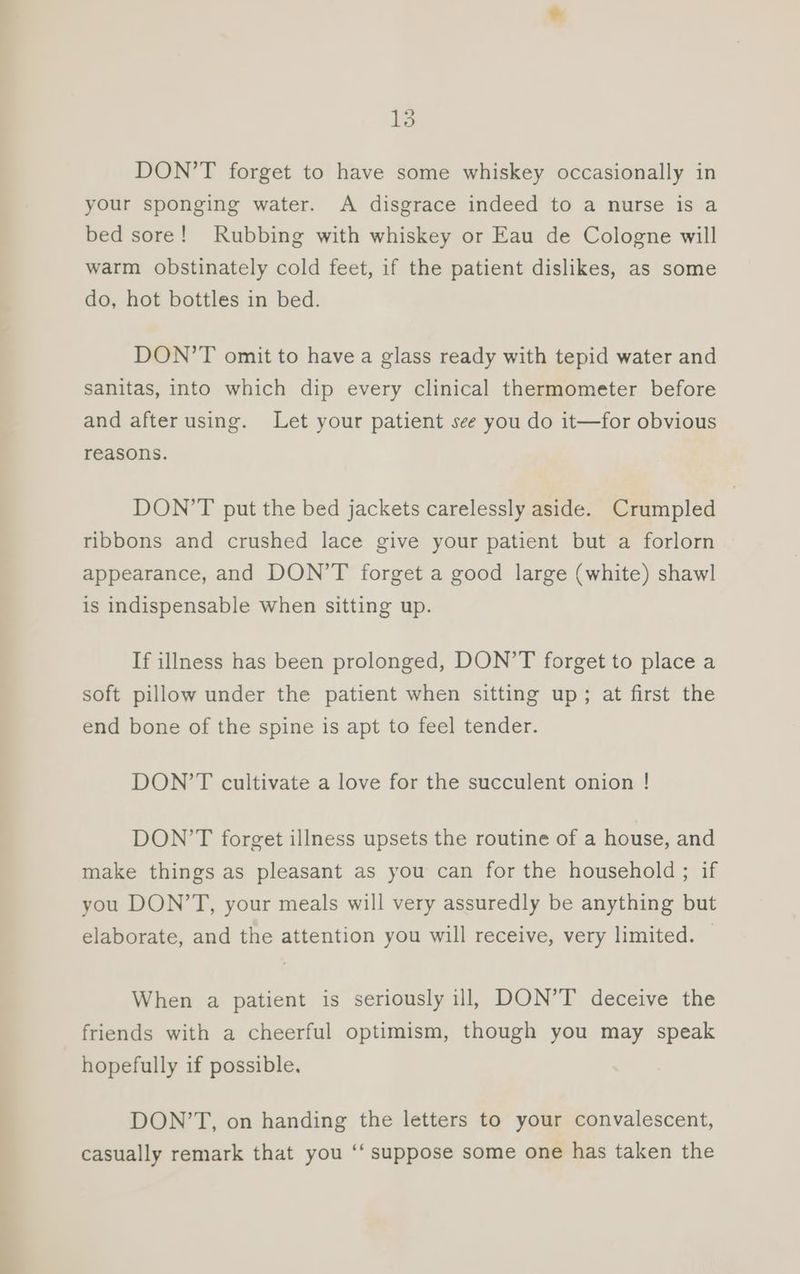 DON’T forget to have some whiskey occasionally in your sponging water. A disgrace indeed to a nurse is a bed sore! Rubbing with whiskey or Eau de Cologne will warm obstinately cold feet, if the patient dislikes, as some do, hot bottles in bed. DON’T omit to have a glass ready with tepid water and sanitas, into which dip every clinical thermometer before and after using. Let your patient see you do it—for obvious reasons. DON’T put the bed jackets carelessly aside. Crumpled ribbons and crushed lace give your patient but a forlorn appearance, and DON’T forget a good large (white) shawl is indispensable when sitting up. If illness has been prolonged, DON’T forget to place a soft pillow under the patient when sitting up; at first the end bone of the spine is apt to feel tender. DON’T cultivate a love for the succulent onion ! DON’T forget illness upsets the routine of a house, and make things as pleasant as you can for the household ; if you DON’T, your meals will very assuredly be anything but elaborate, and the attention you will receive, very limited. — When a patient is seriously ill, DON’T deceive the friends with a cheerful optimism, though you may speak hopefully if possible. DON’T, on handing the letters to your convalescent, casually remark that you ‘‘ suppose some one has taken the