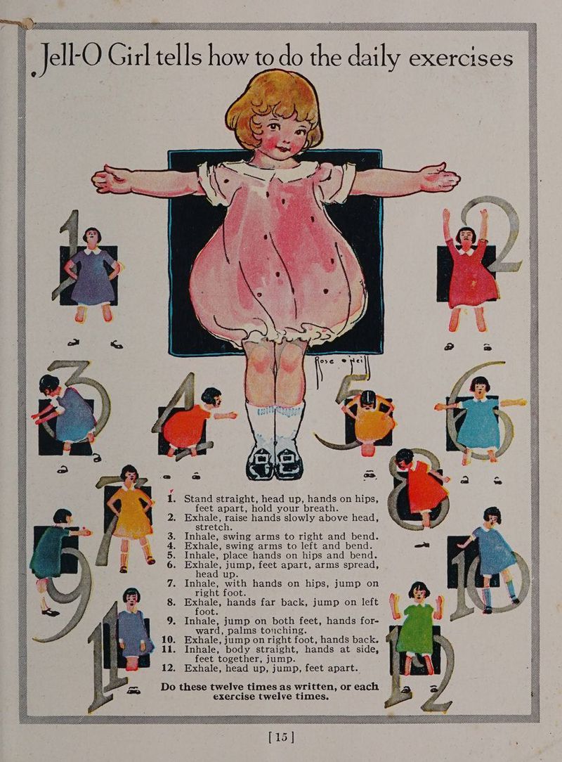 os il lilldddlldldddlddldddlddddiddddddldiidlllliMllldlllllldlldllllllMllllldllUllllllulllllllllllllllllllllllldllllldllld, Jell-O Girl tells how the daily exercises fi \ \S siciiedatatall A AX WWCW&amp;C J \\ 9 WG WCWwi MS \ WWwW’'riool p \ Wf $’’™’ WW AKA WCW . Stand straight, head up, hands on hips, feet apart, hold your breath. . Exhale, raise hands slowly above head, stretch. . Inhale, swing arms to right and bend. . Exhale, swing arms to left and bend. tt . Inhale, place hands on hips and bend. . Exhale, jump, feet apart, arms spread, head up. G . Inhale, with hands on hips, jump on right foot. A Benes hands far back, jump on left oot. . Inhale, jump on both feet, hands for- ward, palms touching. . Exhale, jump on right foot, hands back. . Inhale, body straight, hands at side, feet together, jump. 12. Exhale, head up, jump, feet apart. A WY WWW GG CEE Do these twelve times as written, or each exercise twelve times. ee U/ML eeeeEEEEEEEEEEEEEEEEEEEEEEEEEE EEE ddd ddddddddddéézddddéde ll [15 ]