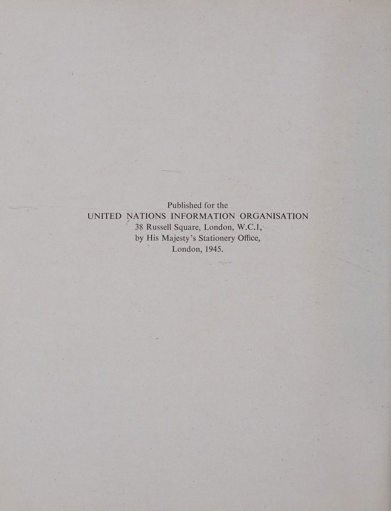 Published for the UNITED NATIONS INFORMATION ORGANISATION 38 Russell Square, London, W.C.1, by His Majesty’s Stationery Office, ) London, 1945.