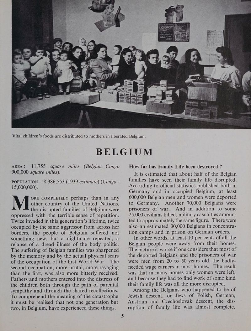 AREA: 11,755 square miles (Belgian Congo 900,000 square miles). POPULATION : 8,386,553 (1939 estimate) (Congo : 15,000,000). ORE COMPLETELY perhaps than in any other country of the United Nations, the disrupted families of Belgium were oppressed with the terrible sense of repetition. Twice invaded in this generation’s lifetime, twice occupied by the same aggressor from across her borders, the people of Belgium suffered not something new, but a nightmare repeated, a relapse of a dread illness of the body politic. The suffering of Belgian families was sharpened by the memory and by the actual physical scars of the occupation of the first World War. The second occupation, more brutal, more ravaging than the first, was also more bitterly received. Fathers and mothers entered into the distress of the children both through the path of parental sympathy and through the shared recollections. To comprehend the meaning of the catastrophe it must be realised that not one generation but two, in Belgium, have experienced these things. How far has Family Life been destroyed ? It is estimated that about half of the Belgian families have seen their family life disrupted. According to official statistics published both in Germany and in occupied Belgium, at least 600,000 Belgian men and women were deported to Germany. Another 70,000 Belgians were prisoners of war. And in addition to some 25,000 civilians killed, military casualties amoun- ted to approximately the same figure. There were also an estimated 30,000 Belgians in concentra- tion camps and in prison on German orders. In other words, at least 10 per cent. of all the Belgian people were away from their homes. the deported Belgians and the prisoners of war were men from 20 to S50 years old, the badly- needed wage earners in most homes. The result was that in many homes only women were left, and because they had to find work of some kind their family life was all the more disrupted. Among the Belgians who happened to be of Jewish descent, or Jews of Polish, German, Austrian and Czechoslovak descent, the dis- ruption of family life was almost complete.