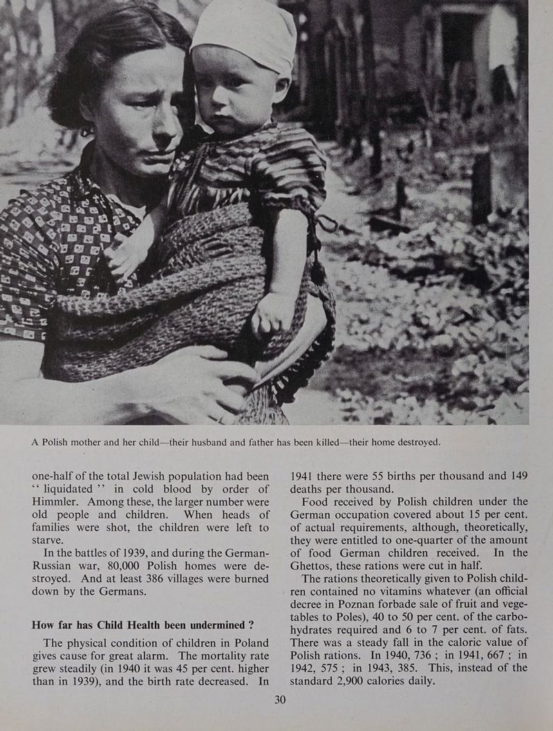 one-half of the total Jewish population had been ** liquidated ’? in cold blood by order of Himmler. Among these, the larger number were old people and children. When heads of families were shot, the children were left to Starve. In the battles of 1939, and during the German- Russian war, 80,000 Polish homes were de- stroyed. And at least 386 villages were burned down by the Germans. How far has Child Health been undermined ? The physical condition of children in Poland gives cause for great alarm. The mortality rate grew steadily (in 1940 it was 45 per cent. higher than in 1939), and the birth rate decreased. In 30 1941 there were 55 births per thousand and 149 deaths per thousand. Food received by Polish children under the German occupation covered about 15 per cent. of actual requirements, although, theoretically, they were entitled to one-quarter of the amount of food German children received. In the Ghettos, these rations were cut in half. The rations theoretically given to Polish child- ren contained no vitamins whatever (an official decree in Poznan forbade sale of fruit and vege- tables to Poles), 40 to 50 per cent. of the carbo- hydrates required and 6 to 7 per cent. of fats. There was a steady fall in the caloric value of Polish rations. In 1940, 736; in 1941, 667 ; in 1942, 575; in 1943, 385. This, instead of the standard 2,900 calories daily.