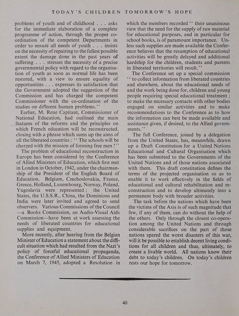 problems of youth and of childhood . . . asks for the immediate elaboration of a complete programme of action, through the proper co- ordination of the competent Departments in order to ensure all needs of youth . . . insists on the necessity of repairing to the fullest possible extent the damage done in the past years of suffering . . . stresses the necessity of a precise governmental policy with regard to the organisa- tion of youth as soon as normal life has been restored, with a view to ensure equality of Opportunities . . . expresses its satisfaction that the Government adopted the suggestion of the Commission and has charged the competent Commissioner with the co-ordination of the studies on different human problems.’’ Earlier, M. Rene Capitant, Commissioner of National Education, had outlined the main features of the reforms and the principles on which French education will be reconstructed, closing with a phrase which sums up the aims of all the liberated countries : ‘* The schools will be charged with the mission of forming free men !’’ The problem of educational reconstruction in Europe has been considered by the Conference of Allied Ministers of Education, which first met in London in October, 1942, under the chairman- ship of the President of the English Board of Education. Belgium, Czechoslovakia, France, Greece, Holland, Luxembourg, Norway, Poland, Yugoslavia were represented; the United States, the U.S.S.R., China, the Dominions and India were later invited and agreed to send observers. Various Commissions of the Council —a Books Commission, an Audio-Visual Aids Commission—have been at work assessing the needs of liberated countries for educational supplies and equipment. More recently, after hearing from the Belgian Minister of Education a statement about the diffi- cult situation which had resulted from the Nazi’s policy of forceful educational propaganda, the Conference of Allied Ministers of Education on March 7, 1945, adopted: a Resolution in 40 which the members recorded ‘* their unanimous view that the need for the supply of raw material for educational purposes, and in particular for school books, is of paramount importance. Un- less such supplies are made available the Confer- ence believes that the resumption of educational activities will be greatly delayed and additional hardship for the children, students and parents in liberated territories will result.”’ The Conference set up a special commission **-to collect information from liberated countries and elsewhere, about the educational needs of and the work being done for, children and young people requiring special educational treatment ; to make the necessary contacts with other bodies engaged on similar activities and to make recommendations to the Conference as to how the information can best be made available and assistance given, if desired, to the Allied govern- ments.)— The full Conference, joined by a delegation from the United States, has, meanwhile, drawn up a Draft Constitution for a United Nations Educational and Cultural Organisation which has been submitted to the Governments of the United Nations and of those nations associated with them. This draft constitution defines the terms of the projected organisation so as to enable it to work effectively in the fields of educational and cultural rehabilitation and re- construction and to develop ultimately into a permanent body with broader activities. The task before the nations which have been the victims of the Axis is of such magnitude that few, if any of them, can do without the help of the others. Only through the closest co-opera- tion among the United Nations and through considerable sacrifices on the part of those nations spared the worst disasters of this war, will it be possible to establish decent living condi- tions for all children and thus, ultimately, to create a livable world. All nations know their debt to today’s children. On today’s children rests our hope for tomorrow.