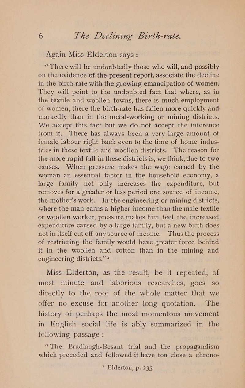 Again Miss Elderton says : (Yiu Phere will be undoubtedly those who will, and possibly on the evidence of the present report, associate the decline in the birth-rate with the growing emancipation of women. They will point to the undoubted fact that where, as in the textile and woollen towns, there is much employment of women, there the birth-rate has fallen more quickly and markedly than in the metal-working or mining districts. We accept this fact but we do not accept the inference from it. There has always becn a very large amount of female labour right back even to the time of home indus- tries in these textile and woollen districts. The reason for the more rapid fall in these districts is, we think, due to two causes. When pressure makes the wage earned by the woman an essential factor in the household economy, a large family not only increases the expenditure, but removes for a greater or less period one source of income, the mother’s work. In the engineering or mining districts, where the man earns a higher income than the male textile or woollen worker, pressure makes him feel the increased expenditure caused by a large family, but a new birth does not in itself cut off any source of income. Thus the process of restricting the family would have greater force behind it in the woollen and cotton than in the mining and engineering districts.” * Miss Elderton, as the result, be it repeated, of most minute and laborious researches, goes so directly to the root of the whole matter that we offer no excuse for another long quotation. The history of perhaps the most momentous movement in English social life is ably summarized in the following passage : “The Bradlaugh-Besant trial and the propagandism which preceded and followed it have too close a chrono-