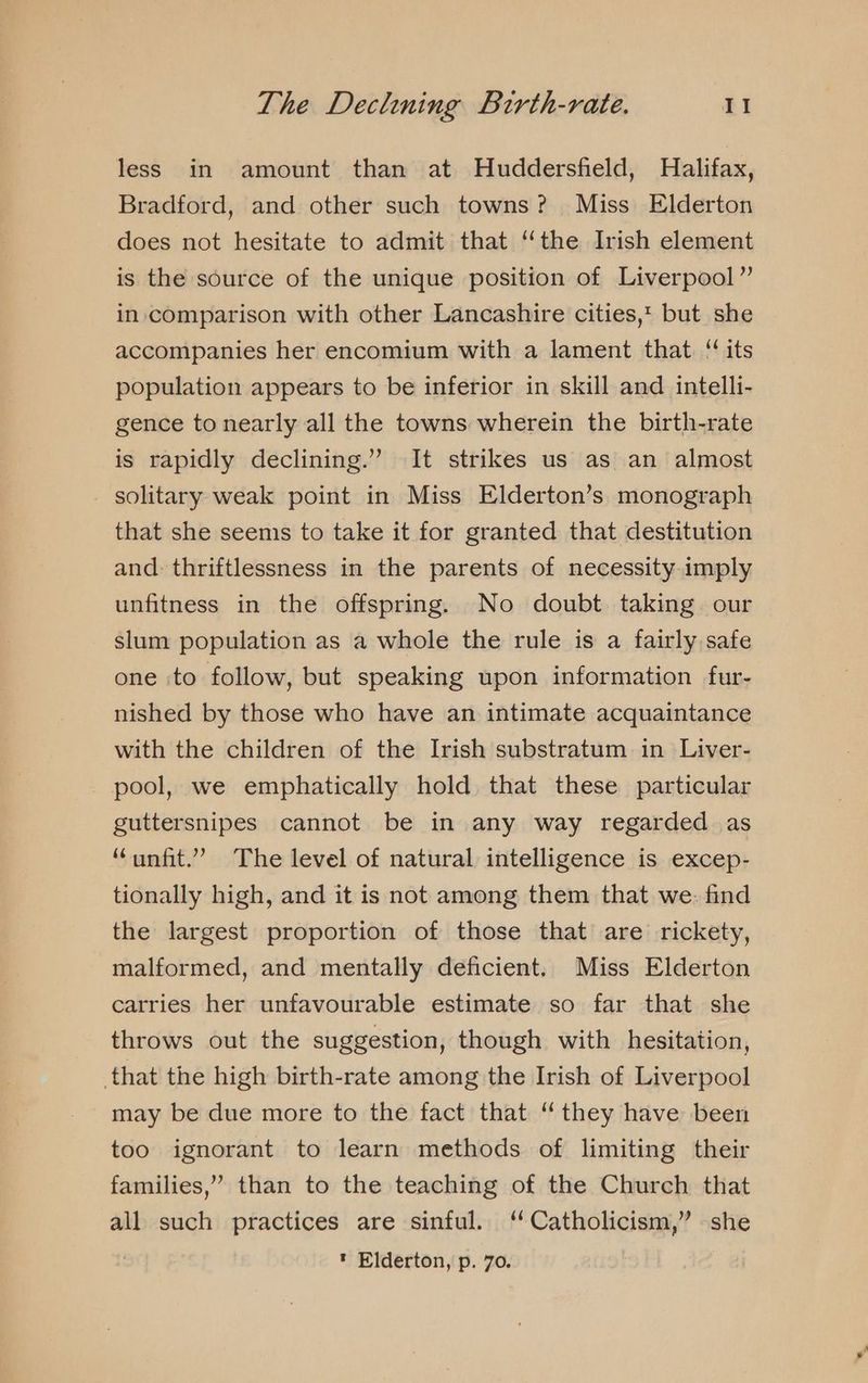 less in amount than at Huddersfield, Halifax, Bradford, and other such towns? Miss Elderton does not hesitate to admit that “the Irish element is the source of the unique position of Liverpool” in comparison with other Lancashire cities,t but she accompanies her encomium with a lament that. ‘its population appears to be inferior in skill and intelli- gence to nearly all the towns wherein the birth-rate is rapidly declining.” It strikes us as an almost _ solitary weak point in Miss Elderton’s monograph that she seems to take it for granted that destitution and. thriftlessness in the parents of necessity imply unfitness in the offspring. No doubt taking. our slum population as a whole the rule is a fairly safe one to follow, but speaking upon information fur- nished by those who have an intimate acquaintance with the children of the Irish substratum in Liver- pool, we emphatically hold that these particular guttersnipes cannot be in any way regarded as “unfit.” The level of natural intelligence is excep- tionally high, and it is not among them that we. find the largest proportion of those that are rickety, malformed, and mentally deficient. Miss Elderton carries her unfavourable estimate so far that she throws out the suggestion, though with hesitation, that the high birth-rate among the Irish of Liverpool may be due more to the fact that ‘ they have been too ignorant to learn methods of limiting their families,” than to the teaching of the Church that all such practices are sinful. “Catholicism,” she