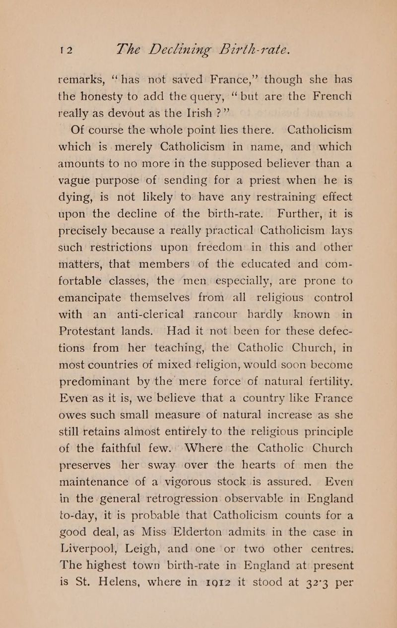 remarks, ‘‘ has not saved France,” though she has the honesty to add the query, “but are the French really as devout as the Irish ?” Of course the whole point lies there. Catholicism which is merely Catholicism in name, and which amounts to no more in the supposed believer than a vague purpose of sending for a priest when he is dying, is not likely to have any restraining effect upon the decline of the birth-rate. Further, it is precisely because a really practical Catholicism lays such restrictions upon freedom in this and other matters, that members of the educated and com- fortable classes, the men. especially, are prone to emancipate themselves from all religious control with an anti-clerical rancour hardly known in Protestant lands. Had it not been for these defec- tions from her teaching, the Catholic Church, in most countries of mixed religion, would soon become predominant by the mere force of natural fertility. Even as it is, we believe that a country like France owes such small measure of natural increase as she still retains almost entirely to the religious principle of the faithful few. Where the Catholic Church preserves her sway over the hearts of men the maintenance of a vigorous stock is assured. Even in the general retrogression observable in England to-day, it is probable that Catholicism counts for a good deal, as Miss Elderton admits in the case in Liverpool, Leigh, and one or two other centres. The highest town birth-rate in England at present is St. Helens, where in 1912 it stood at 32°3 per