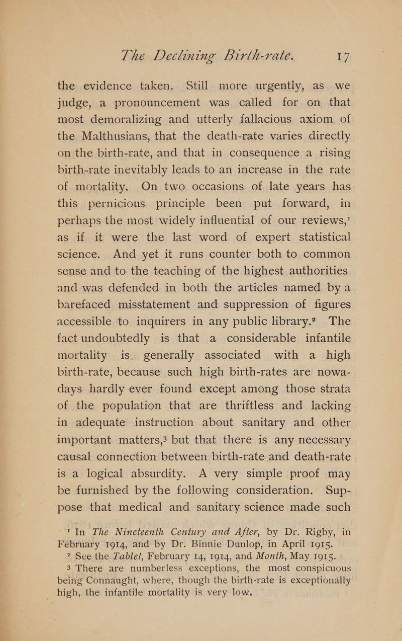 the evidence taken. Still more urgently, as we judge, a pronouncement was called for on_ that most demoralizing and utterly fallacious axiom of the Malthusians, that the death-rate varies directly on the birth-rate, and that in consequence a rising birth-rate inevitably leads to an increase in the rate of mortality. On two occasions of late years has this pernicious principle been put forward, in perhaps the most widely influential of our reviews,’ as if it were the last word of expert statistical science. And yet it runs counter both to common sense and to the teaching of the highest authorities and was defended in both the articles named bya barefaced misstatement and suppression of figures accessible to inquirers in any public library.2 The fact undoubtedly is that a considerable infantile mortality is. generally associated with a high birth-rate, because such high birth-rates are nowa- days hardly ever found except among those strata of the population that are thriftless and lacking in adequate instruction about sanitary and other important matters,3 but that there is any necessary causal connection between birth-rate and death-rate is a logical absurdity. A very simple proof may be furnished by the following consideration. Sup- pose that medical and sanitary science made such -'In The Nineteenth Century and After, by Dr. Rigby, in February 1914, and by Dr. Binnie Dunlop, in April 1915. ? See the Tablet, February 14, 1914, and Month, May 1915. 3 There are numberless exceptions, the most conspicuous being Connaught, where, though the birth-rate is exceptionally high, the infantile mortality is very low.
