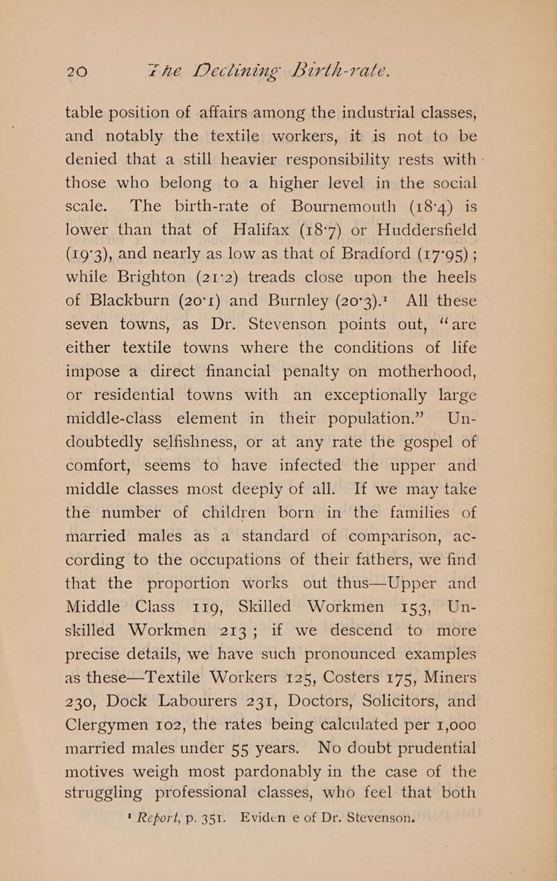 table position of affairs among the industrial classes, and notably the textile workers, it is not to be denied that a still heavier responsibility rests with - those who belong to a higher level in the social scale. The birth-rate of Bournemouth (18:4) is lower than that of Halifax (18-7) or Huddersfield (19°3), and nearly as low as that of Bradford (17°95) ; while Brighton (21:2) treads close upon the heels of Blackburn (20°1) and Burnley (20°3).t All these seven towns, as Dr. Stevenson points out, “are either textile towns where the conditions of life impose a direct financial penalty on motherhood, or residential towns with an exceptionally large middle-class element in their population.” Un- doubtedly selfishness, or at any rate the gospel of comfort, seems to have infected the upper and middle classes most deeply of all. If we may take the number of children born in the families of married males as a standard of comparison, ac- cording to the occupations of their fathers, we find that the proportion works out thus—Upper and Middle Class 119, Skilled Workmen 153, Un- skilled Workmen 213; if we descend to more precise details, we have such pronounced examples as these—Textile Workers 125, Costers 175, Miners 230, Dock Labourers 231, Doctors, Solicitors, and Clergymen 102, the rates being calculated per 1,000 married males under 55 years. No doubt prudential motives weigh most pardonably in the case of the struggling professional classes, who feel that both ™ Report, p. 351. Eviden e of Dr. Stevenson.
