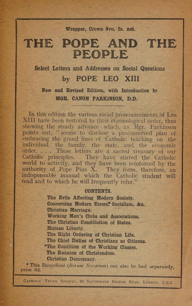 5 ee - i or Wrapper,. Crown 8vo, 2s. net. PEOPLE Select. Letters and Addresses on Social Questions by POPE LEO XII =f ee MGR. CANON PARKINSON, D.D. ain this Aitioh the various eae pr Siouleee of ee : showing the Steady advance which, as. Mer. Parkinson | world to activity, and they have been reinforced by the J — : CONTENTS. : The Evils Affecting Modern Society. ze bee. Concerning Modern Errors} Socialism, &amp;e. == Christian Marriage. — ee - Working Men’s Clubs and Askobintione: | The Christian Constitution of States. coe SS ane Human Liberty. = The Chief Duties of Christians as Citizens. *The Condition of the Working Classes. aie Sa nee The Reunion of Christendom. ees) cla Christian Democracy. _ *'Phis Encyclical (Rerum Novarum) can also be had separately,
