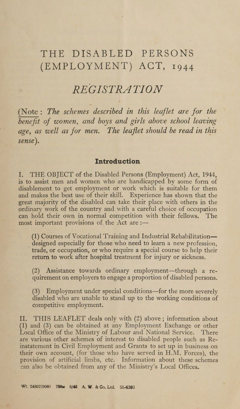 Peete io il) PERSONS Semi Lary MENT) ACT, 1944 REGISTRATION (Note: The schemes described in this leaflet are for the benefit of women, and boys and girls above school leaving age, as well as for men. The leaflet should be read in this sense). Introduction I. THE OBJECT of the Disabled Persons (Employment) Act, 1944, is to assist men and women who are handicapped by some form of disablement to get employment or work which is suitable for them and makes the best use of their skill. Experience has shown that the great majority of the disabled can take their place with others in the ordinary work of the country and with a careful choice of occupation can hold their own in normal competition with their fellows. The most important provisions of the Act are :— (1) Courses of Vocational Training and Industrial Rehabilitation— designed especially for those who need to learn a new profession, trade, or occupation, or who require a special course to help their return to work after hospital treatment for injury or sickness. (2) Assistance towards ordinary employment—through a re- quirement on employers to engage a proportion of disabled persons. (3) Employment under special conditions—for the more severely disabled who are unable to stand up to the working conditions of competitive employment. II. THIS LEAFLET deals only with (2) above ; information about (1) and (3) can be obtained at any Employment Exchange or other Local Office of the Ministry of Labour and National Service. There are various other schemes of interest to disabled people such as Re- instatement in Civil Employment and Grants to set up in business on their own account, (for those who have served in H.M. Forces), the provision of artificial limbs, etc. Information about these schemes can also be obtained from any of the Ministry’s Local Offices. Wt. 24807/9089 750m 8/45 A.W. &amp; Co,Ltd 51-6393