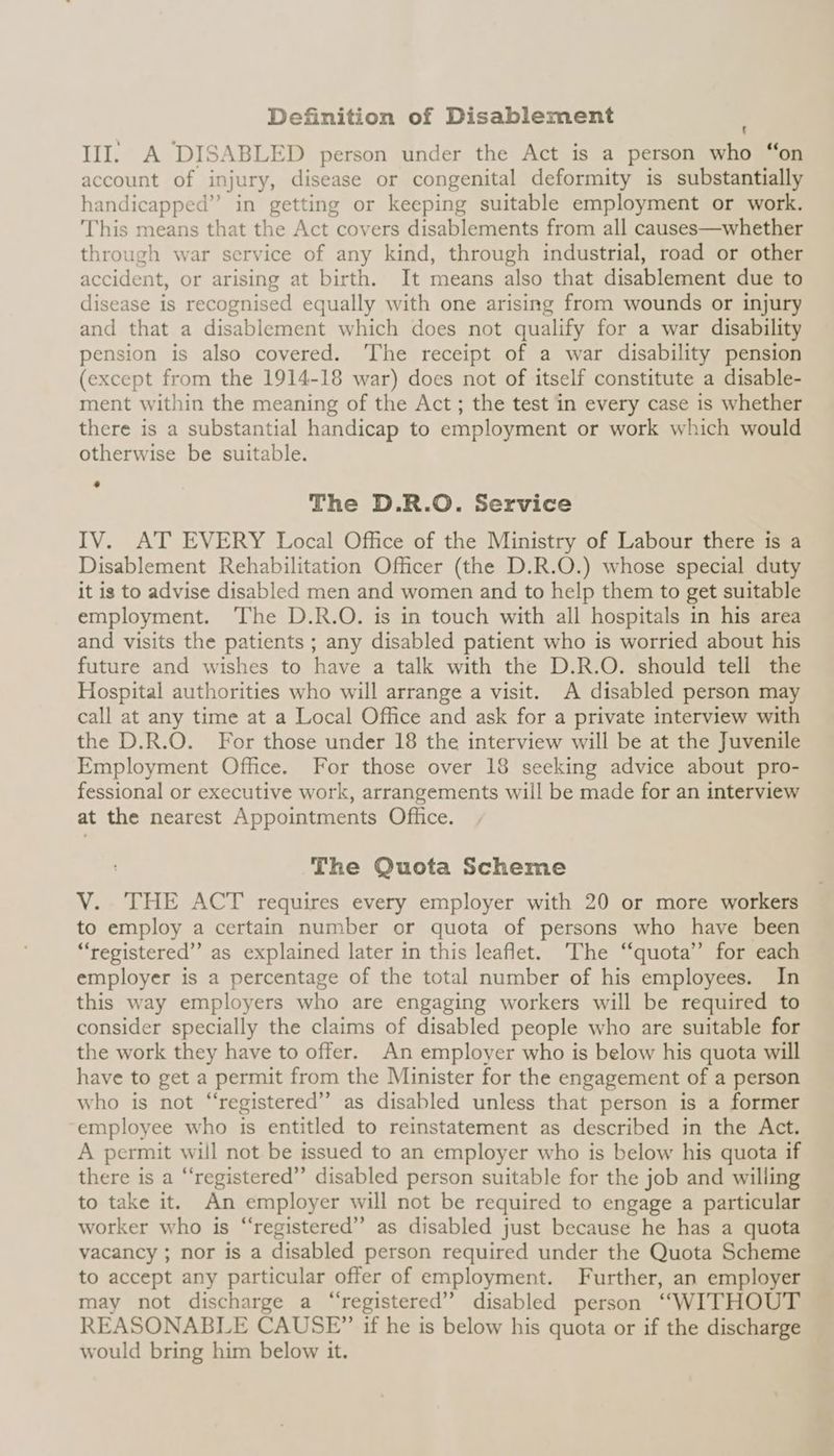 Definition of Disablement III. A DISABLED person under the Act is a person who account of injury, disease or congenital deformity is substantially handicapped” in getting or keeping suitable employment or work. This means that the Act covers disablements from all causes—whether through war service of any kind, through industrial, road or other accident, or arising at birth. It means also that disablement due to disease is recognised equally with one arising from wounds or injury and that a disablement which does not qualify for a war disability pension is also covered. ‘The receipt of a war disability pension (except from the 1914-18 war) does not of itself constitute a disable- ment within the meaning of the Act; the test in every case is whether there is a substantial handicap to employment or work which would otherwise be suitable. * bate) The D.R.O. Service IV. AT EVERY Local Office of the Ministry of Labour there is a Disablement Rehabilitation Officer (the D.R.O.) whose special duty it is to advise disabled men and women and to help them to get suitable employment. The D.R.O. is in touch with all hospitals in his area and visits the patients ; any disabled patient who is worried about his future and wishes to have a talk with the D.R.O. should tell the Hospital authorities who will arrange a visit. A disabled person may call at any time at a Local Office and ask for a private interview with the D.R.O. For those under 18 the interview will be at the Juvenile Employment Office. For those over 18 seeking advice about pro- fessional or executive work, arrangements will be made for an interview at the nearest Appointments Office. The Quota Scheme V. THE ACT requires every employer with 20 or more workers to employ a certain number or quota of persons who have been “registered” as explained later in this leaflet. The “quota’’ for each employer is a percentage of the total number of his employees. In this way employers who are engaging workers will be required to consider specially the claims of disabled people who are suitable for the work they have to offer. An employer who is below his quota will have to get a permit from the Minister for the engagement of a person who is not “registered” as disabled unless that person is a former employee who is entitled to reinstatement as described in the Act. A permit will not be issued to an employer who is below his quota if there is a “registered” disabled person suitable for the job and willing to take it. An employer will not be required to engage a particular worker who is “registered” as disabled just because he has a quota vacancy ; nor is a disabled person required under the Quota Scheme to accept any particular offer of employment. Further, an employer may not discharge a “registered” disabled person “WITHOUT REASONABLE CAUSE” if he is below his quota or if the discharge would bring him below it.