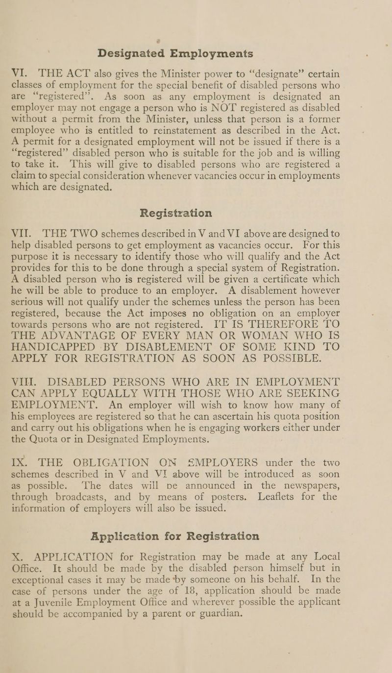 e Designated Employments VI. THE ACT also gives the Minister power to “designate” certain classes of employment for the special benefit of disabled persons who are “registered”. As soon as any employment is designated an employer may not engage a person who is NOT registered as disabled without a permit from the Minister, unless that person is a former employee who is entitled to reinstatement as described in the Act. A permit for a designated employment will not be issued if there is a “registered”’ disabled person who is suitable for the job and is willing to take it. ‘This will give to disabled persons who are registered a claim to special consideration whenever vacancies occur in employments which are designated. Registration VII. THE TWO schemes described in V and VI above are designed to help disabled persons to get employment as vacancies occur. For this purpose it is necessary to identify those who will qualify and the Act provides for this to be done through a special system of Registration. A disabled person who is registered will be given a certificate which he will be able to produce to an employer. A disablement however serious will not qualify under the schemes unless the person has been registered, because the Act imposes no obligation on an employer towards persons who are not registered. IT IS THEREFORE TO THE ADVANTAGE OF EVERY MAN OR WOMAN WHO IS HANDICAPPED ‘BY DISABLEMENT OF SOME KIND TO APPLY FOR REGISTRATION AS SOON AS POSSIBLE. VIII. DISABLED PERSONS WHO ARE IN EMPLOYMENT CAN APPLY EQUALLY WITH THOSE WHO ARE SEEKING EMPLOYMENT. An employer will wish to know how many of his employees are registered so that he can ascertain his quota position and carry out his obligations when he is engaging workers either under the Quota or in Designated Employments. IX. THE OBLIGATION ON SMPLOYERS under the two schemes described in V and VI above will be introduced as soon as possible. ‘The dates will pe announced in the newspapers, through broadcasts, and by means of posters. Leaflets for the information of employers will also be issued. Application for Registration X. APPLICATION for Registration may be made at any Local Office. It should be made by the disabled person himself but in exceptional cases it may be made “by someone on his behalf. In the case of persons under the age of 18, application should be made at a Juvenile Employment Office and wherever possible the applicant should be accompanied by a parent or guardian.