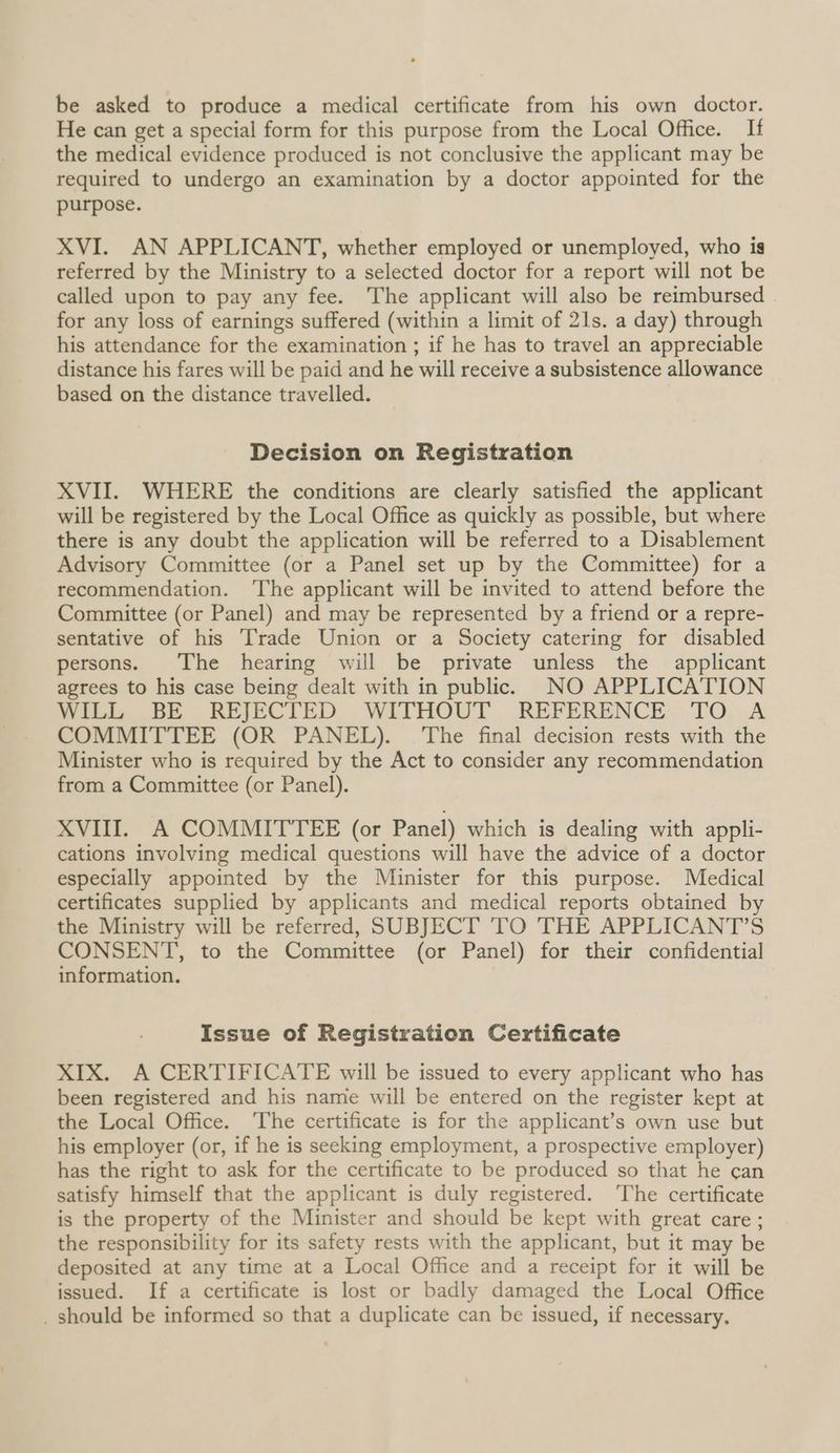be asked to produce a medical certificate from his own doctor. He can get a special form for this purpose from the Local Office. If the medical evidence produced is not conclusive the applicant may be required to undergo an examination by a doctor appointed for the purpose. XVI. AN APPLICANT, whether employed or unemployed, who is referred by the Ministry to a selected doctor for a report will not be called upon to pay any fee. The applicant will also be reimbursed for any loss of earnings suffered (within a limit of 21s. a day) through his attendance for the examination ; if he has to travel an appreciable distance his fares will be paid and he will receive a subsistence allowance based on the distance travelled. Decision on Registration XVII. WHERE the conditions are clearly satisfied the applicant will be registered by the Local Office as quickly as possible, but where there is any doubt the application will be referred to a Disablement Advisory Committee (or a Panel set up by the Committee) for a recommendation. ‘The applicant will be invited to attend before the Committee (or Panel) and may be represented by a friend or a repre- sentative of his [rade Union or a Society catering for disabled persons. The hearing will be private unless the applicant agrees to his case being dealt with in public. NO APPLICATION MILL, BE REJECTED ,WITHOUT. REFERENCE. TO,.A COMMITTEE (OR PANEL). The final decision rests with the Minister who is required by the Act to consider any recommendation from a Committee (or Panel). XVIII. A COMMITTEE (or Panel) which is dealing with appli- cations involving medical questions will have the advice of a doctor especially appointed by the Minister for this purpose. Medical certificates supplied by applicants and medical reports obtained by the Ministry will be referred, SUBJECT TO THE APPLICANT’S CONSENT, to the Committee (or Panel) for their confidential information. Issue of Registration Certificate XIX. A CERTIFICATE will be issued to every applicant who has been registered and his name will be entered on the register kept at the Local Office. The certificate is for the applicant’s own use but his employer (or, if he is seeking employment, a prospective employer) has the right to ask for the certificate to be produced so that he can satisfy himself that the applicant is duly registered. The certificate is the property of the Minister and should be kept with great care ; the responsibility for its safety rests with the applicant, but it may be deposited at any time at a Local Office and a receipt for it will be issued. If a certificate is lost or badly damaged the Local Office _ should be informed so that a duplicate can be issued, if necessary.